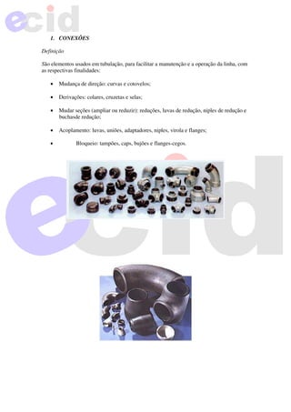 1. CONEXÕES
Definição
São elementos usados em tubulação, para facilitar a manutenção e a operação da linha, com
as respectivas finalidades:
• Mudança de direção: curvas e cotovelos;
• Derivações: colares, cruzetas e selas;
• Mudar seções (ampliar ou reduzir): reduções, luvas de redução, niples de redução e
buchasde redução;
• Acoplamento: luvas, uniões, adaptadores, niples, virola e flanges;
• Bloqueio: tampões, caps, bujões e flanges-cegos.
 