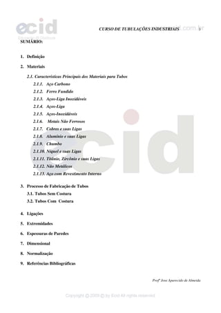 CURSO DE TUBULAÇÕES INDUSTRIAIS 3
Profº Jose Aparecido de Almeida
SUMÁRIO:
1. Definição
2. Materiais
2.1. Características Principais dos Materiais para Tubos
2.1.1. Aço Carbono
2.1.2. Ferro Fundido
2.1.3. Aços-Liga Inoxidáveis
2.1.4. Aços-Liga
2.1.5. Aços-Inoxidáveis
2.1.6. Metais Não Ferrosos
2.1.7. Cobres e suas Ligas
2.1.8. Alumínio e suas Ligas
2.1.9. Chumbo
2.1.10. Níquel e suas Ligas
2.1.11. Titânio, Zircônio e suas Ligas
2.1.12. Não Metálicos
2.1.13. Aço com Revestimento Interno
3. Processo de Fabricação de Tubos
3.1. Tubos Sem Costura
3.2. Tubos Com Costura
4. Ligações
5. Extremidades
6. Espessuras de Paredes
7. Dimensional
8. Normalização
9. Referências Bibliográficas
 