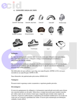 6. CONEXÕES SOLDA DE TOPO
Definição:
É o tipo de montagem de conexão mais resistente, tanto para vibração como para fadiga.
Sua capacidade para resistir a vibrações e fadiga é determinada pela resistência e
integridade da conexão soldada.
São normalmente usadas em tubulações com diâmetro nominal acima de 2”, na sua grande
maioria em aço-carbono, que são fabricados desde ½” até 42” de diâmetro nominal em
diversas espessuras (schedule).
São fabricadas em aço-carbono e aços-liga, nas especificações ASTM-A-234 e em aços-
inoxidáveis na especificação ASTM-A-403.
Suas dimensões são padronizadas pela norma ANSI.B.16.9.
Vantagens:
Possuem maior segurança contra vazamentos e suportam grandes pressões.
Desvantagens:
O custo do equipamento de soldagem e o treinamento especializado necessário para efetuar
tais conexões podem ser elevados. Além disso, o tempo necessário para instalar conexões
por solda a topo em um sistema é maior que o requerido para instalar outras opções de
conexões. O grau de conhecimento e experiência do instalador também deve ser levado em
conta, por ser essencial a qualidade das soldas. O acesso para manutenção em tubulações
soldadas é muito difícil.
 