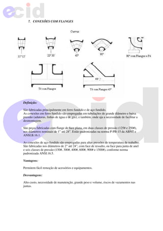 7. CONEXÕES COM FLANGES
Definição:
São fabricadas principalmente em ferro fundido e de aço fundido.
As conexões em ferro fundido são empregadas em tubulações de grande diâmetro e baixa
pressão (adutoras, linhas de água e de gás), e também, onde aja a necessidade de facilitar a
desmontagem.
São peças fabricadas com flange de face plana, em duas classes de pressão (125# e 250#),
nos diâmetros nominais de 1” até 24”. Estão padronizadas na norma P-PB-15 da ABNT e
ANSI.B.16.1.
As conexões de aço-fundido são empregadas para altas pressões de temperatura de trabalho.
São fabricadas nos diâmetros de 2” até 24”, com face de ressalto, ou face para junta de anel
e seis classes de pressão (150#, 300#, 400#, 600#, 900# e 1500#), conforme norma
padronizada ANSI.16.5.
Vantagens:
Permitem fácil remoção de acessórios e equipamentos.
Desvantagens:
Alto custo, necessidade de manutenção, grande peso e volume, riscos de vazamentos nas
juntas.
 