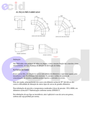 10. PEÇAS PRÉ-FABRICADAS
Definição:
São fabricadas com pedaços de tubos ou chapas, e tem a mesma função das conexões vistas
anteriormente, ou seja, mudança de direção ou derivação de linhas.
9.1 Curvas em Gomos
Essas curvas têm, em relação às curvas sem costura de diâmetros e espessuras iguais, uma
resistência e uma flexibilidade bem menores. As arestas e soldas são pontos de
concentrações de tensões e também pontos sujeitos a corrosão e a erosão.
Elas são usadas, principalmente nos casos com diâmetro acima de 20” (devido ao alto
custo) e dificuldade de obtenção de outros tipos de curvas de grandes diâmetros.
Para tubulações de pressões e temperaturas moderadas (classe de pressão: 150 à 400#), em
diâmetros acima de 8” Padronização conforme norma ANSI.B.31.
Em tubulações de aço-liga ou inoxidáveis, não é aplicável o uso de curva em gomos,
embora não seja proibido por norma.
 