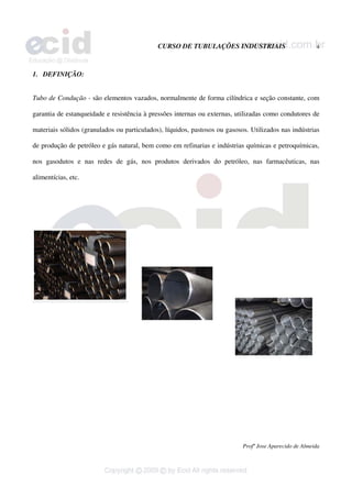 CURSO DE TUBULAÇÕES INDUSTRIAIS 4
Profº Jose Aparecido de Almeida
1. DEFINIÇÃO:
Tubo de Condução - são elementos vazados, normalmente de forma cilíndrica e seção constante, com
garantia de estanqueidade e resistência à pressões internas ou externas, utilizadas como condutores de
materiais sólidos (granulados ou particulados), líquidos, pastosos ou gasosos. Utilizados nas indústrias
de produção de petróleo e gás natural, bem como em refinarias e indústrias químicas e petroquímicas,
nos gasodutos e nas redes de gás, nos produtos derivados do petróleo, nas farmacêuticas, nas
alimentícias, etc.
 