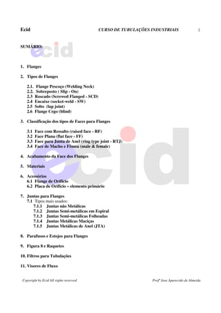 Ecid CURSO DE TUBULAÇÕES INDUSTRIAIS 2
Copyright by Ecid All rights reserved Profº Jose Aparecido de Almeida
SUMÁRIO:
1. Flanges
2. Tipos de Flanges
2.1. Flange Pescoço (Welding Neck)
2.2. Sobreposto ( Slip - On)
2.3 Roscado (Screwed Flanged - SCD)
2.4 Encaixe (socket-weld - SW)
2.5 Solto (lap joint)
2.6 Flange Cego (blind)
3. Classificação dos tipos de Faces para Flanges
3.1 Face com Ressalto (raised face - RF)
3.2 Face Plana (flat face - FF)
3.3 Face para Junta de Anel (ring type joint - RTJ)
3.4 Face de Macho e Fêmea (male & female)
4. Acabamento da Face dos Flanges
5. Materiais
6. Acessórios
6.1 Flange de Orifício
6.2 Placa de Orifício – elemento primário
7. Juntas para Flanges
7.1 Tipos mais usados:
7.1.1 Juntas não Metálicas
7.1.2 Juntas Semi-metálicas em Espiral
7.1.3 Juntas Semi-metálicas Folheadas
7.1.4 Juntas Metálicas Maciças
7.1.5 Juntas Metálicas de Anel (JTA)
8. Parafusos e Estojos para Flanges
9. Figura 8 e Raquetes
10. Filtros para Tubulações
11. Visores de Fluxo
 