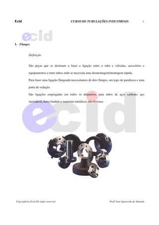 Ecid CURSO DE TUBULAÇÕES INDUSTRIAIS 3
Copyright by Ecid All rights reserved Profº Jose Aparecido de Almeida
1. Flanges
Definição
São peças que se destinam a fazer a ligação entre o tubo e válvulas, acessórios e
equipamentos e entre tubos onde se necessita uma desmontagem/montagem rápida.
Para fazer uma ligação flangeada necessitamos de dois flanges, um jogo de parafusos e uma
junta de vedação.
São ligações empregadas em todos os diâmetros, para tubos de aços carbono, aço
inoxidável, ferro fundido e materiais metálicos não ferrosos.
 