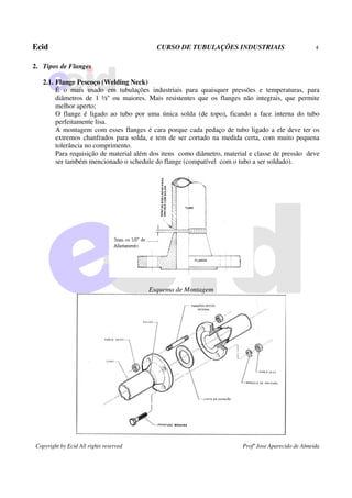 Ecid CURSO DE TUBULAÇÕES INDUSTRIAIS 4
Copyright by Ecid All rights reserved Profº Jose Aparecido de Almeida
2. Tipos de Flanges
2.1. Flange Pescoço (Welding Neck)
É o mais usado em tubulações industriais para quaisquer pressões e temperaturas, para
diâmetros de 1 ½'' ou maiores. Mais resistentes que os flanges não integrais, que permite
melhor aperto;
O flange é ligado ao tubo por uma única solda (de topo), ficando a face interna do tubo
perfeitamente lisa.
A montagem com esses flanges é cara porque cada pedaço de tubo ligado a ele deve ter os
extremos chanfrados para solda, e tem de ser cortado na medida certa, com muito pequena
tolerância no comprimento.
Para requisição de material além dos itens como diâmetro, material e classe de pressão deve
ser também mencionado o schedule do flange (compatível com o tubo a ser soldado).
Esquema de Montagem
 