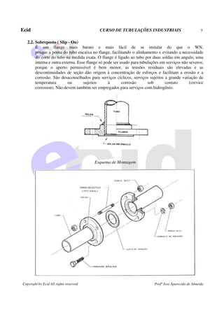 Ecid CURSO DE TUBULAÇÕES INDUSTRIAIS 5
Copyright by Ecid All rights reserved Profº Jose Aparecido de Almeida
2.2. Sobreposto ( Slip - On)
É um flange mais barato e mais fácil de se instalar do que o WN,
porque a ponta do tubo encaixa no flange, facilitando o alinhamento e evitando a necessidade
do corte do tubo na medida exata. O flange é ligado ao tubo por duas soldas em angulo, uma
interna e outra externa. Esse flange só pode ser usado para tubulações em serviços não severos,
porque o aperto permissível é bem menor, as tensões residuais são elevadas e as
descontinuidades de seção dão origem à concentração de esforços e facilitam a erosão e a
corrosão. São desaconselhados para serviços cíclicos, serviços sujeitos a grande variação de
temperatura ou sujeitos à corrosão sob contato (crevice
corrosion). Não devem também ser empregados para serviços com hidrogênio.
Esquema de Montagem
 