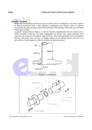 Ecid CURSO DE TUBULAÇÕES INDUSTRIAIS 8
Copyright by Ecid All rights reserved Profº Jose Aparecido de Almeida
2.5. Solto (lap joint)
Flange solto Esses flanges não ficam como os demais presos à tubulação, e sim soltos, capazes
de deslizar livremente sobre o tubo. Quando se empregam esses flanges, solda-se a topo na
extremidade do tubo uma peça especial denominada virola (pestana) (stub-end), que servirá de
batente para o flange.
A grande vantagem desses flanges é o fato de ficarem completamente fora do contato com o
fluido circulante, sendo por isso muito empregados em serviços que exijam materiais caros
especiais, tais como aços inoxidáveis, ligas de Ni etc., bem como para tubos com revestimentos
internos. Para todos esses serviços, os flanges podem ser de material barato, como ferro ou
aço-carbono, ficando apenas os tubos e a pestana de material especial.
Esquema de Montagem
 
