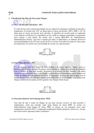 Ecid CURSO DE TUBULAÇÕES INDUSTRIAIS
10
Copyright by Ecid All rights reserved Profº Jose Aparecido de Almeida
3. Classificação dos Tipos de Faces para Flanges
3.1 Face com Ressalto (raised face - RF)
É o tipo de face mais comum para flanges de aço, aplicável a quaisquer condições de pressão e
temperatura. O ressalto tem 1/16" de altura para as classes de pressão 150# e 300#, e 1/4" de
altura para as classes de pressão mais elevadas. A superfície do ressalto pode ser ranhurada
(com ranhuras concêntricas ou espiraladas ou lisa, sendo as ranhuras espiraladas o acabamento
mais comum e mais barato. De acordo com a norma MSS-SP-6, da "Manufacturers
Standardization Society" (que não é seguida por todos os fabricantes), as ranhuras devem ter
uma profundidade de até 0,15 mm e passo de 0,5 a 1,0 mm. O ressalto liso pode ter vários graus
de acabamento, de acordo com a necessidade do serviço ou o tipo da juntas.
3.2 Face Plana (flat face - FF)
É o faceamento usual nos flanges de ferro fundido e de outros materiais frágeis, como os
plásticos, por exemplo. O aperto da junta é muito inferior ao obtido em igualdade de condições
com os flanges de face com ressalto. Entretanto, se os flanges de ferro fundido e de outros
materiais frágeis tivessem faces com ressalto, o aperto dos parafusos poderia causar fraturas nas
bordas do flange em conseqüência da flexão. É importante observar que para acoplar com os
flanges de face plana das válvulas e equipamentos fabricados de ferro fundido, só se devem usar
flanges também de face plana, mesmo quando esses flanges forem de aço.
3.3 Face para Junta de Anel (ring type joint - RTJ)
Esse tipo de face é usado em flanges de aço para serviços severos, de altas pressões e
temperaturas, como por exemplo vapor (para flanges de classe 600#, ou acima), ou
hidrocarbonetos (para flanges de classe 900#, ou acima) ou, em quaisquer casos, para
temperaturas acima de 550 C; é empregado também para fluidos perigosos, tóxicos etc., em que
deva haver maior segurança contra vazamentos.
 