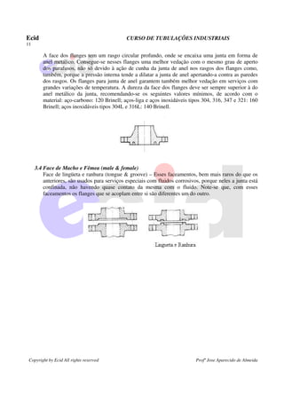 Ecid CURSO DE TUBULAÇÕES INDUSTRIAIS
11
Copyright by Ecid All rights reserved Profº Jose Aparecido de Almeida
A face dos flanges tem um rasgo circular profundo, onde se encaixa uma junta em forma de
anel metálico. Consegue-se nesses flanges uma melhor vedação com o mesmo grau de aperto
dos parafusos, não só devido à ação de cunha da junta de anel nos rasgos dos flanges como,
também, porque a pressão interna tende a dilatar a junta de anel apertando-a contra as paredes
dos rasgos. Os flanges para junta de anel garantem também melhor vedação em serviços com
grandes variações de temperatura. A dureza da face dos flanges deve ser sempre superior à do
anel metálico da junta, recomendando-se os seguintes valores mínimos, de acordo com o
material: aço-carbono: 120 Brinell; aços-liga e aços inoxidáveis tipos 304, 316, 347 e 321: 160
Brinell; aços inoxidáveis tipos 304L e 316L: 140 Brinell.
3.4 Face de Macho e Fêmea (male & female)
Face de lingüeta e ranhura (tongue & groove) – Esses faceamentos, bem mais raros do que os
anteriores, são usados para serviços especiais com fluidos corrosivos, porque neles a junta está
confinada, não havendo quase contato da mesma com o fluido. Note-se que, com esses
faceamentos os flanges que se acoplam entre si são diferentes um do outro.
 