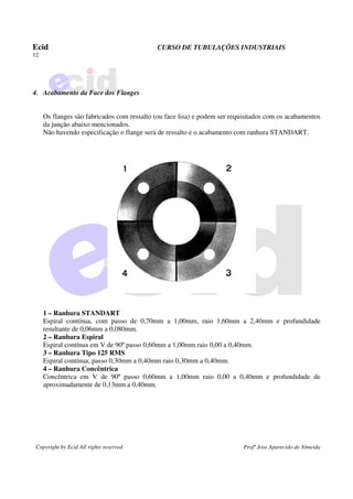 Ecid CURSO DE TUBULAÇÕES INDUSTRIAIS
12
Copyright by Ecid All rights reserved Profº Jose Aparecido de Almeida
4. Acabamento da Face dos Flanges
Os flanges são fabricados com ressalto (ou face lisa) e podem ser requisitados com os acabamentos
da junção abaixo mencionados.
Não havendo especificação o flange será de ressalto e o acabamento com ranhura STANDART.
1 – Ranhura STANDART
Espiral contínua, com passo de 0,70mm a 1,00mm, raio 1,60mm a 2,40mm e profundidade
resultante de 0,06mm a 0,080mm.
2 – Ranhura Espiral
Espiral contínua em V de 90º passo 0,60mm a 1,00mm raio 0,00 a 0,40mm.
3 – Ranhura Tipo 125 RMS
Espiral contínua, passo 0,30mm a 0,40mm raio 0,30mm a 0,40mm.
4 – Ranhura Concêntrica
Concêntrica em V de 90º passo 0,60mm a 1,00mm raio 0,00 a 0,40mm e profundidade de
aproximadamente de 0,13mm a 0,40mm.
 