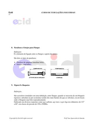Ecid CURSO DE TUBULAÇÕES INDUSTRIAIS
17
Copyright by Ecid All rights reserved Profº Jose Aparecido de Almeida
8. Parafusos e Estojos para Flanges
Definição:
É o elemento de ligação entre os flanges e aperto das juntas.
São dois os tipos de parafusos:
¾ Parafuso de máquina (machine bolts)
¾ Estojos (stud bolts).
9. Figura 8 e Raquetes
Definição:
São acessórios instalados em uma tubulação, entre flanges, quando se necessita de um bloqueio
rigoroso e absoluto ou por economia (sendo eles mais baratos do que as válvulas), ou em locais
onde o bloqueio seja feito esporadicamente.
Fabricado em diversos materiais como aço carbono, aço inox e aços liga nos diâmetros de 1/2”
a 60”, em classes de pressão de 150 a 2500lbs.
 