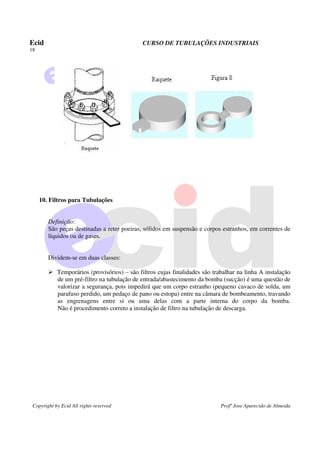 Ecid CURSO DE TUBULAÇÕES INDUSTRIAIS
18
Copyright by Ecid All rights reserved Profº Jose Aparecido de Almeida
10. Filtros para Tubulações
Definição:
São peças destinadas a reter poeiras, sólidos em suspensão e corpos estranhos, em correntes de
líquidos ou de gases.
Dividem-se em duas classes:
¾ Temporários (provisórios) – são filtros cujas finalidades são trabalhar na linha A instalação
de um pré-filtro na tubulação de entrada/abastecimento da bomba (sucção) é uma questão de
valorizar a segurança, pois impedirá que um corpo estranho (pequeno cavaco de solda, um
parafuso perdido, um pedaço de pano ou estopa) entre na câmara de bombeamento, travando
as engrenagens entre si ou uma delas com a parte interna do corpo da bomba.
Não é procedimento correto a instalação de filtro na tubulação de descarga.
 