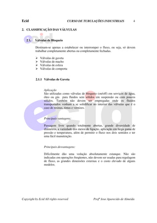 Ecid CURSO DE TUBULAÇÕES INDUSTRIAIS 4
Copyright by Ecid All rights reserved Profº Jose Aparecido de Almeida
2. CLASSIFICAÇÃO DAS VÁLVULAS
2.1. Válvulas de Bloqueio
Destinam-se apenas a estabelecer ou interromper o fluxo, ou seja, só devem
trabalhar completamente abertas ou completamente fechadas.
¾ Válvulas de gaveta
¾ Válvulas de macho
¾ Válvulas de esfera
¾ Válvulas de comporta
2.1.1 Válvulas de Gaveta
Aplicação
São utilizadas como válvulas de bloqueio (on/off) em serviços de água,
óleo ou gás para fluidos sem sólidos em suspensão ou com poucos
sólidos. Também não devem ser empregadas onde os fluidos
transportados venham a se solidificar no interior das válvulas que é o
caso de resinas, tintas e vernizes.
Principais vantagens:
Passagem livre quando totalmente abertas, grande diversidade de
diâmetros, a variedade dos meios de ligação, aplicação em larga gama de
pressão e temperatura, além de permitir o fluxo nos dois sentidos e ter
uma fácil manutenção.
Principais desvantagens:
Dificilmente dão uma vedação absolutamente estanque. Não são
indicadas em operações freqüentes, não devem ser usadas para regulagem
de fluxo, as grandes dimensões externas e o custo elevado de alguns
modelos.
 