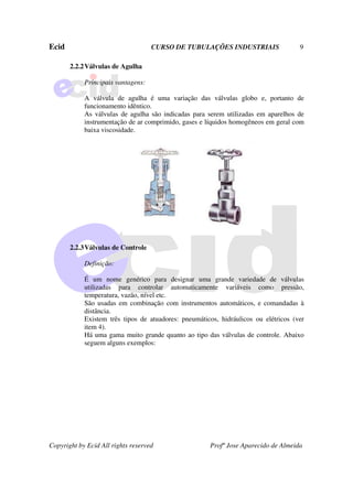 Ecid CURSO DE TUBULAÇÕES INDUSTRIAIS 9
Copyright by Ecid All rights reserved Profº Jose Aparecido de Almeida
2.2.2Válvulas de Agulha
Principais vantagens:
A válvula de agulha é uma variação das válvulas globo e, portanto de
funcionamento idêntico.
As válvulas de agulha são indicadas para serem utilizadas em aparelhos de
instrumentação de ar comprimido, gases e líquidos homogêneos em geral com
baixa viscosidade.
2.2.3Válvulas de Controle
Definição:
É um nome genérico para designar uma grande variedade de válvulas
utilizadas para controlar automaticamente variáveis como pressão,
temperatura, vazão, nível etc.
São usadas em combinação com instrumentos automáticos, e comandadas à
distância.
Existem três tipos de atuadores: pneumáticos, hidráulicos ou elétricos (ver
item 4).
Há uma gama muito grande quanto ao tipo das válvulas de controle. Abaixo
seguem alguns exemplos:
 