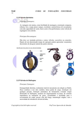 Ecid CURSO DE TUBULAÇÕES INDUSTRIAIS
11
Copyright by Ecid All rights reserved Profº Jose Aparecido de Almeida
2.2.4Válvulas Borboleta
Principais Vantagens:
As vantagens são muitas, como facilidade de montagem, construção compacta,
robusta, leve, ocupa pouco espaço, excelentes características de escoamento,
com alta capacidade de vazão, baixo custo e boa performance como válvula de
regulagem e de controle.
Principais Desvantagens
Não deve ser instalada próxima a outras válvulas, acessórios ou conexões.
Depois de um determinado tempo de operação podem apresentar vazamentos
decorrentes do desgaste natural das partes internas.
2.2.5Válvulas de Diafragma
Principais Vantagens:
Estanqueidade absoluta, isolamento total do mecanismo em relação ao fluido,
fluxo contínuo e nos dois sentidos, baixa perda de carga, instalação em
qualquer posição, limitação automática de fechamento evitando torque
demasiado no diafragma, ausência de engaxetamento na haste, de extrema
importância no transporte de gases, versatilidade e facilidade para o
revestimento do corpo, possui vida útil longa, manutenção simples, sem a
necessidade de retirada da válvula da linha,
 