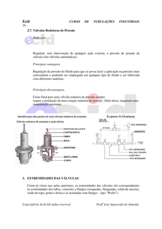 Ecid CURSO DE TUBULAÇÕES INDUSTRIAIS
16
Copyright by Ecid All rights reserved Profº Jose Aparecido de Almeida
2.7. Válvulas Redutoras de Pressão
Definição:
Regulam, sem intervenção de qualquer ação externa, a pressão de jusante da
válvula (são válvulas automáticas).
Principais vantagens.
Regulação da pressão do fluido para que se possa fazer a aplicação na pressão mais
conveniente e podendo ser empregada em qualquer tipo de fluido e ser fabricada
com diferentes matérias.
Principais desvantagens.
Custo final pois uma válvula redutora de pressão sempre
requer a instalação de uma estação redutora de pressão. Além disso, requerem uma
manutenção constante.
3. EXTREMIDADES DAS VÁLVULAS
Como já vimos nas aulas anteriores, as extremidades das válvulas são correspondentes
às extremidades dos tubos, conexões e flanges (rosquedas, flangeadas, solda de encaixe,
solda de topo, ponta e bolsa e as instaladas sem flanges – tipo “Wafer”).
 
