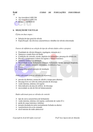 Ecid CURSO DE TUBULAÇÕES INDUSTRIAIS
19
Copyright by Ecid All rights reserved Profº Jose Aparecido de Almeida
¾ Aço inoxidável AISI 304
¾ Aço inoxidável AISI 316
¾ Bronze – ASTM B-62
6. SELEÇÃO DE VÁLVULAS
É feita em duas etapas :
¾ Seleção do tipo geral da válvula
¾ Especificação das diversas características e detalhes da válvula selecionada
Fatores de influência na seleção do tipo da válvula (dados sobre o projeto)
¾ Finalidade da válvula (bloqueio, regulagem, retenção etc.)
¾ Natureza e estado físico do fluido
¾ Condições de corrosão, erosão, depósito de sedimentos, presença de sólidos etc.
¾ Pressão e temperatura (valores de regime e valores extremos)
¾ Diâmetro nominal da tubulação
¾ Necessidade ou de: fechamento estanque, fechamento rápido, operação freqüente,
comando remoto, comando automático, resistência a fogo.
¾ Custo
¾ Espaço disponível e posição de instalação
Dados adicionais para as válvulas de segurança
¾ pressão de abertura, norma de cálculo e tempo para abertura
¾ descarga livre ou valor da contra pressão de descarga
¾ vazão máxima, mínima e de regime
¾ letra indicativa da área do orifício de descarga
¾ necessidade ou não de fole de balanceamento
Dados adicionais para as válvulas de controle
¾ tipo de curva característica de fechamento
¾ vazão máxima, mínima e de regime, coeficiente de vazão (Cv)
¾ perda de carga (máxima e mínima)
¾ posição desejada da mola (normalmente fechada ou aberta)
¾ características do ar de comando
¾ nível máximo de ruído admissível
 