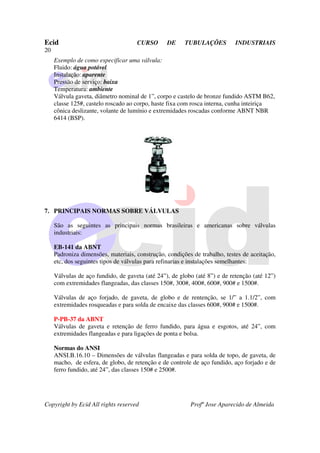Ecid CURSO DE TUBULAÇÕES INDUSTRIAIS
20
Copyright by Ecid All rights reserved Profº Jose Aparecido de Almeida
Exemplo de como especificar uma válvula:
Fluido: água potável
Instalação: aparente
Pressão de serviço: baixa
Temperatura: ambiente
Válvula gaveta, diâmetro nominal de 1”, corpo e castelo de bronze fundido ASTM B62,
classe 125#, castelo roscado ao corpo, haste fixa com rosca interna, cunha inteiriça
cônica deslizante, volante de lumínio e extremidades roscadas conforme ABNT NBR
6414 (BSP).
7. PRINCIPAIS NORMAS SOBRE VÁLVULAS
São as seguintes as principais normas brasileiras e americanas sobre válvulas
industriais:
EB-141 da ABNT
Padroniza dimensões, materiais, construção, condições de trabalho, testes de aceitação,
etc, dos seguintes tipos de válvulas para refinarias e instalações semelhantes:
Válvulas de aço fundido, de gaveta (até 24”), de globo (até 8”) e de retenção (até 12”)
com extremidades flangeadas, das classes 150#, 300#, 400#, 600#, 900# e 1500#.
Válvulas de aço forjado, de gaveta, de globo e de rentenção, se 1/” a 1.1/2”, com
extremidades rosqueadas e para solda de encaixe das classes 600#, 900# e 1500#.
P-PB-37 da ABNT
Válvulas de gaveta e retenção de ferro fundido, para água e esgotos, até 24”, com
extremidades flangeadas e para ligações de ponta e bolsa.
Normas do ANSI
ANSI.B.16.10 – Dimensões de válvulas flangeadas e para solda de topo, de gaveta, de
macho, de esfera, de globo, de retenção e de controle de aço fundido, aço forjado e de
ferro fundido, até 24”, das classes 150# e 2500#.
 
