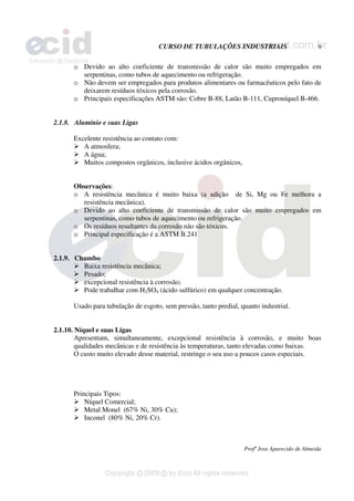 CURSO DE TUBULAÇÕES INDUSTRIAIS 9
Profº Jose Aparecido de Almeida
o Devido ao alto coeficiente de transmissão de calor são muito empregados em
serpentinas, como tubos de aquecimento ou refrigeração.
o Não devem ser empregados para produtos alimentares ou farmacêuticos pelo fato de
deixarem resíduos tóxicos pela corrosão.
o Principais especificações ASTM são: Cobre B-88, Latão B-111, Cuproníquel B-466.
2.1.8. Alumínio e suas Ligas
Excelente resistência ao contato com:
¾ A atmosfera;
¾ A água;
¾ Muitos compostos orgânicos, inclusive ácidos orgânicos,
Observações:
o A resistência mecânica é muito baixa (a adição de Si, Mg ou Fe melhora a
resistência mecânica).
o Devido ao alto coeficiente de transmissão de calor são muito empregados em
serpentinas, como tubos de aquecimento ou refrigeração.
o Os resíduos resultantes da corrosão não são tóxicos.
o Principal especificação é a ASTM B.241
2.1.9. Chumbo
¾ Baixa resistência mecânica;
¾ Pesado;
¾ excepcional resistência à corrosão;
¾ Pode trabalhar com H2SO4 (ácido sulfúrico) em qualquer concentração.
Usado para tubulação de esgoto, sem pressão, tanto predial, quanto industrial.
2.1.10. Níquel e suas Ligas
Apresentam, simultaneamente, excepcional resistência à corrosão, e muito boas
qualidades mecânicas e de resistência às temperaturas, tanto elevadas como baixas.
O custo muito elevado desse material, restringe o seu uso a poucos casos especiais.
Principais Tipos:
¾ Níquel Comercial;
¾ Metal Monel (67% Ni, 30% Cu);
¾ Inconel (80% Ni, 20% Cr).
 