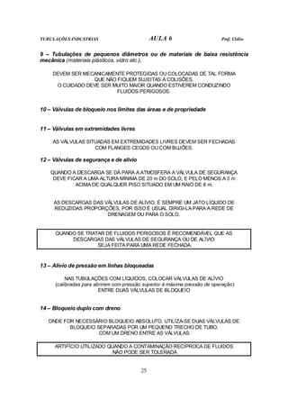 TUBULAÇÕES INDUSTRIAS AULA 6 Prof. Clélio 
9 – Tubulações de pequenos diâmetros ou de materiais de baixa resistência 
mecânica (materiais plásticos, vidro etc.). 
DEVEM SER MECANICAMENTE PROTEGIDAS OU COLOCADAS DE TAL FORMA 
QUE NÃO FIQUEM SUJEITAS A COLISÕES. 
O CUIDADO DEVE SER MUITO MAIOR QUANDO ESTIVEREM CONDUZINDO 
FLUIDOS PERIGOSOS. 
10 – Válvulas de bloqueio nos limites das áreas e de propriedade 
25 
11 – Válvulas em extremidades livres 
AS VÁLVULAS SITUADAS EM EXTREMIDADES LIVRES DEVEM SER FECHADAS 
COM FLANGES CEGOS OU COM BUJÕES. 
12 – Válvulas de segurança e de alívio 
QUANDO A DESCARGA SE DÁ PARA A ATMOSFERA A VÁLVULA DE SEGURANÇA 
DEVE FICAR A UMA ALTURA MÍNIMA DE 20 m DO SOLO, E PELO MENOS A 3 m 
ACIMA DE QUALQUER PISO SITUADO EM UM RAIO DE 8 m. 
AS DESCARGAS DAS VÁLVULAS DE ALÍVIO, É SEMPRE UM JATO LÍQUIDO DE 
REDUZIDAS PROPORÇÕES, POR ISSO É USUAL DIRIGI-LA PARA A REDE DE 
DRENAGEM OU PARA O SOLO. 
QUANDO SE TRATAR DE FLUIDOS PERIGOSOS É RECOMENDÁVEL QUE AS 
DESCARGAS DAS VÁLVULAS DE SEGURANÇA OU DE ALÍVIO 
SEJA FEITA PARA UMA REDE FECHADA. 
13 – Alívio de pressão em linhas bloqueadas 
NAS TUBULAÇÕES COM LÍQUIDOS, COLOCAR VÁLVULAS DE ALÍVIO 
(calibradas para abrirem com pressão superior à máxima pressão de operação) 
ENTRE DUAS VÁLVULAS DE BLOQUEIO 
14 – Bloqueio duplo com dreno 
ONDE FOR NECESSÁRIO BLOQUEIO ABSOLUTO, UTILIZA-SE DUAS VÁLVULAS DE 
BLOQUEIO SEPARADAS POR UM PEQUENO TRECHO DE TUBO, 
COM UM DRENO ENTRE AS VÁLVULAS. 
ARTIFÍCIO UTILIZADO QUANDO A CONTAMINAÇÃO RECÍPROCA DE FLUIDOS 
NÃO PODE SER TOLERADA 
 