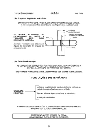 TUBULAÇÕES INDUSTRIAS AULA 6 Prof. Clélio 
28 
19 – Travessia de paredes e de pisos 
EM PRINCIPIO NÃO DEVE HAVER TUBOS EMBUTIDOS EM PAREDES E PISOS. 
(A travessia deve ser feita deixando uma boa folga em toda a volta do tubo.) 
SE HOUVER NECESSIDADE DE 
ESTANQUEIDADE DA PAREDE, A 
TUBULAÇÃO DEVE FICAR 
RIGIDAMENTE ANCORADA. 
Exemplo: Tubulações que atravessam 
diques de contenção de tanques de 
armazenamento. 
20 – Estações de serviço 
AS ESTAÇÕES DE SERVIÇO TEM POR FINALIDADE AUXILIAR A MANUTENÇÃO, A 
LIMPEZA E A EXTINÇÃO DE PRINCÍPIOS DE INCÊNDIO. 
SÃO TOMADAS PARA VAPOR, ÁGUA E AR COMPRIMIDO COM ENGATE PARA MANGUEIRA 
TUBULAÇÕES SUBTERRÂNEAS 
Linhas de esgoto (pluvial, sanitário, industrial etc.) que na 
maioria dos casos funcionam por gravidade. 
Algumas linhas de água potável e de ar comprimido. 
Tubulações de incêndio. 
UTILIZAÇÃO 
INDUSTRIAL: 
A MAIOR PARTE DAS TUBULAÇÕES SUBTERRÂNEAS É LANÇADA DIRETAMENTE 
NO SOLO, SEM SUPORTES OU FUNDAÇÕES. 
EM TERRENO ABERTO SEGUEM, EM GERAL, 
O CAMINHO MAIS CURTO ENTRE OS EXTREMOS. 
 