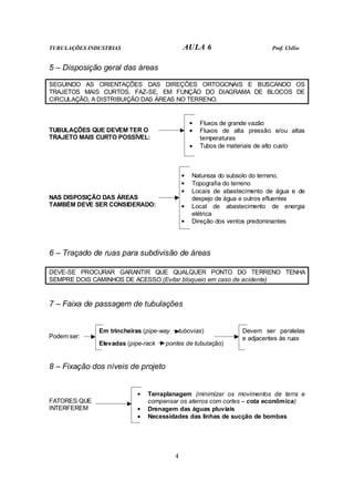 TUBULAÇÕES INDUSTRIAS AULA 6 Prof. Clélio 
5 – Disposição geral das áreas 
SEGUINDO AS ORIENTAÇÕES DAS DIREÇÕES ORTOGONAIS E BUSCANDO OS 
TRAJETOS MAIS CURTOS, FAZ-SE, EM FUNÇÃO DO DIAGRAMA DE BLOCOS DE 
CIRCULAÇÃO, A DISTRIBUIÇÃO DAS ÁREAS NO TERRENO. 
4 
TUBULAÇÕES QUE DEVEM TER O 
TRAJETO MAIS CURTO POSSÍVEL: 
• Fluxos de grande vazão 
• Fluxos de alta pressão e/ou altas 
temperaturas 
• Tubos de materiais de alto custo 
NAS DISPOSIÇÃO DAS ÁREAS 
TAMBÉM DEVE SER CONSIDERADO: 
• Natureza do subsolo do terreno. 
• Topografia do terreno 
• Locais de abastecimento de água e de 
despejo de água e outros efluentes 
• Local de abastecimento de energia 
elétrica 
• Direção dos ventos predominantes 
6 – Traçado de ruas para subdivisão de áreas 
DEVE-SE PROCURAR GARANTIR QUE QUALQUER PONTO DO TERRENO TENHA 
SEMPRE DOIS CAMINHOS DE ACESSO (Evitar bloqueio em caso de acidente) 
7 – Faixa de passagem de tubulações 
Podem ser: 
Em trincheiras (pipe-way tubovias) 
Elevadas (pipe-rack pontes de tubulação) 
Devem ser paralelas 
e adjacentes às ruas 
8 – Fixação dos níveis de projeto 
FATORES QUE 
INTERFEREM 
• Terraplanagem (minimizar os movimentos de terra e 
compensar os aterros com cortes – cota econômica) 
• Drenagem das águas pluviais 
• Necessidades das linhas de sucção de bombas 
 