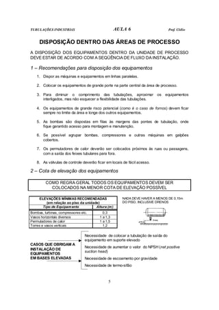 TUBULAÇÕES INDUSTRIAS AULA 6 Prof. Clélio 
DISPOSIÇÃO DENTRO DAS ÁREAS DE PROCESSO 
A DISPOSIÇÃO DOS EQUIPAMENTOS DENTRO DA UNIDADE DE PROCESSO 
DEVE ESTAR DE ACORDO COM A SEQÜÊNCIA DE FLUXO DA INSTALAÇÃO. 
1 – Recomendações para disposição dos equipamentos 
1. Dispor as máquinas e equipamentos em linhas paralelas. 
2. Colocar os equipamentos de grande porte na parte central da área de processo. 
3. Para diminuir o comprimento das tubulações, aproximar os equipamentos 
interligados, mas não esquecer a flexibilidade das tubulações. 
4. Os equipamentos de grande risco potencial (como é o caso de fornos) devem ficar 
sempre no limite da área e longe dos outros equipamentos. 
5. As bombas são dispostas em filas às margens das pontes de tubulação, onde 
fique garantido acesso para montagem e manutenção. 
6. Se possível agrupar bombas, compressores e outras máquinas em galpões 
5 
cobertos. 
7. Os permutadores de calor deverão ser colocados próximos às ruas ou passagens, 
com a saída dos feixes tubulares para fora. 
8. As válvulas de controle deverão ficar em locais de fácil acesso. 
2 – Cota de elevação dos equipamentos 
COMO REGRA GERAL TODOS OS EQUIPAMENTOS DEVEM SER 
COLOCADOS NA MENOR COTA DE ELEVAÇÃO POSSÍVEL 
ELEVAÇÕES MÍNIMAS RECOMENDADAS 
(em relação ao piso da unidade) 
Tipo de Equipamento Altura (m) 
Bombas, turbinas, compressores etc. 0,3 
Vasos horizontais diversos 1 a 1,3 
Permutadores de calor 1 a 1,5 
Torres e vasos verticais 1,2 
NADA DEVE HAVER A MENOS DE 0,15m 
DO PISO, INCLUSIVE DRENOS 
Necessidade de colocar a tubulação de saída do 
equipamento em suporte elevado 
Necessidade de aumentar o valor do NPSH (net positive 
suction head) 
Necessidade de escoamento por gravidade 
CASOS QUE OBRIGAM A 
INSTALAÇÃO DE 
EQUIPAMENTOS 
EM BASES ELEVADAS 
Necessidade de termo-sifão 
 