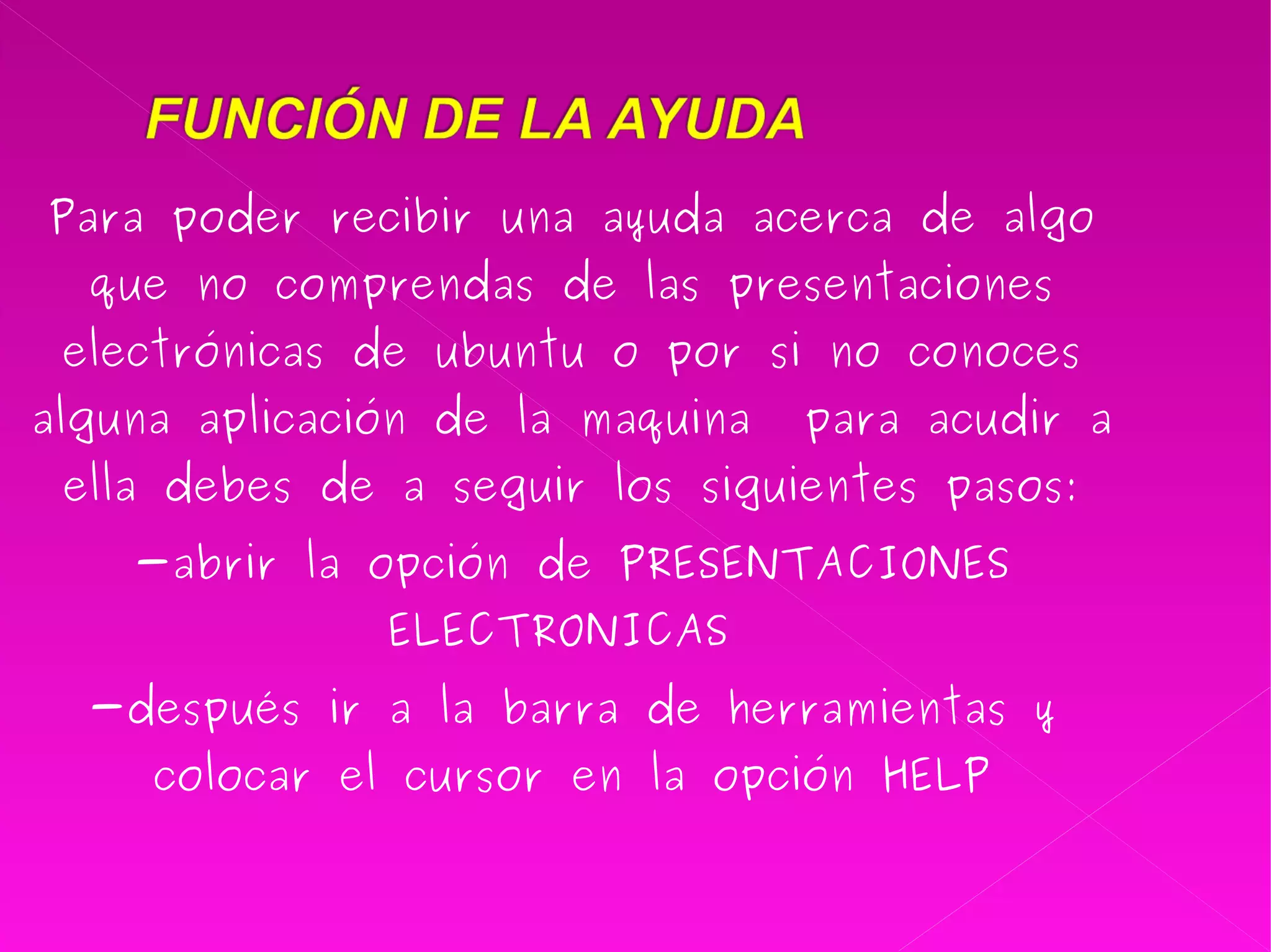 Para poder recibir una ayuda acerca de algo que no comprendas de las presentaciones electrónicas de ubuntu o por si no conoces alguna aplicación de la maquina  para acudir a ella debes de a seguir los siguientes pasos: -abrir la opción de PRESENTACIONES ELECTRONICAS  -después ir a la barra de herramientas y colocar el cursor en la opción HELP 