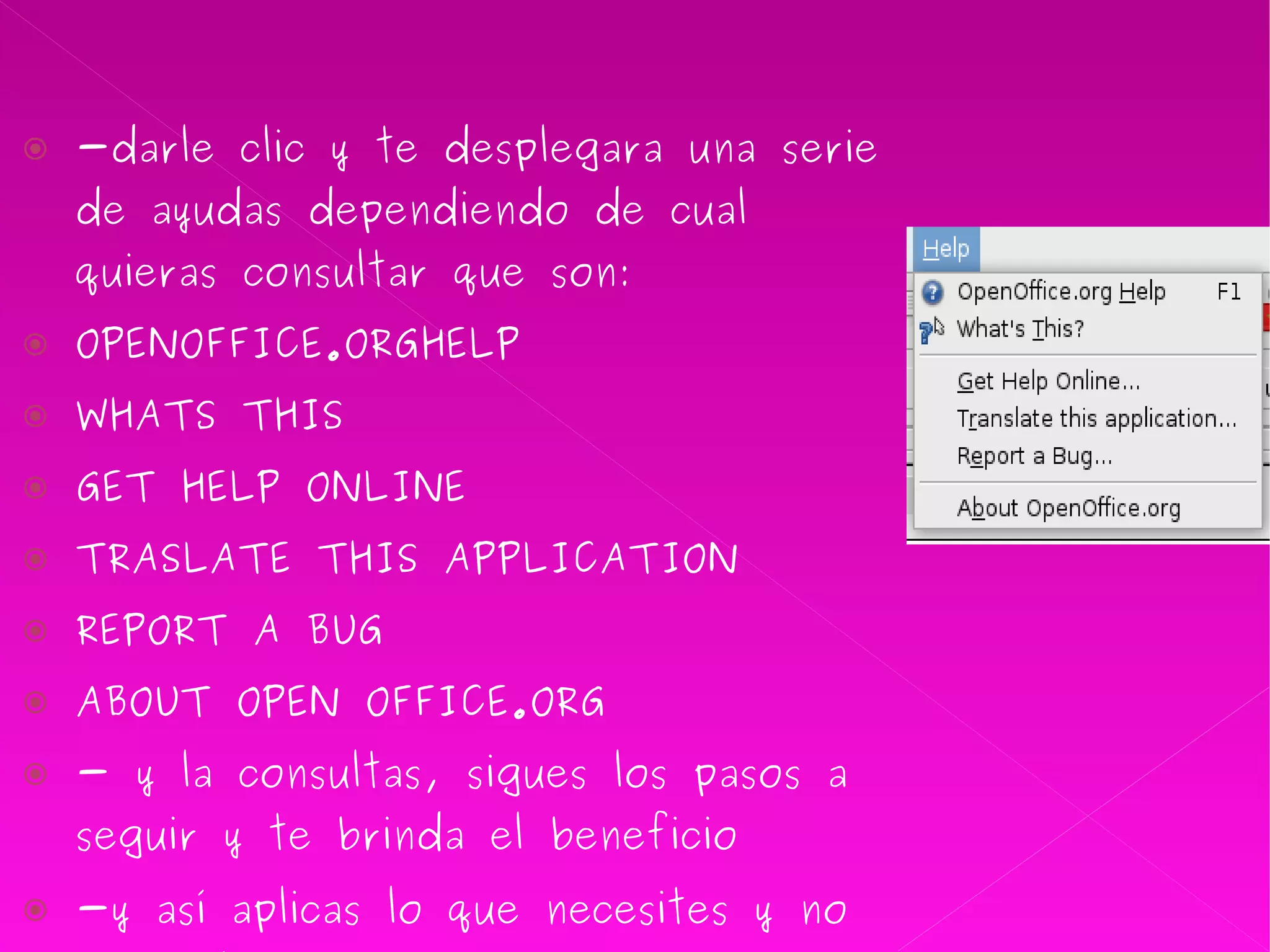 -darle clic y te desplegara una serie de ayudas dependiendo de cual quieras consultar que son: OPENOFFICE.ORGHELP WHATS THIS GET HELP ONLINE  TRASLATE THIS APPLICATION  REPORT A BUG ABOUT OPEN OFFICE.ORG - y la consultas, sigues los pasos a seguir y te brinda el beneficio  -y así aplicas lo que necesites y no entiendas como   