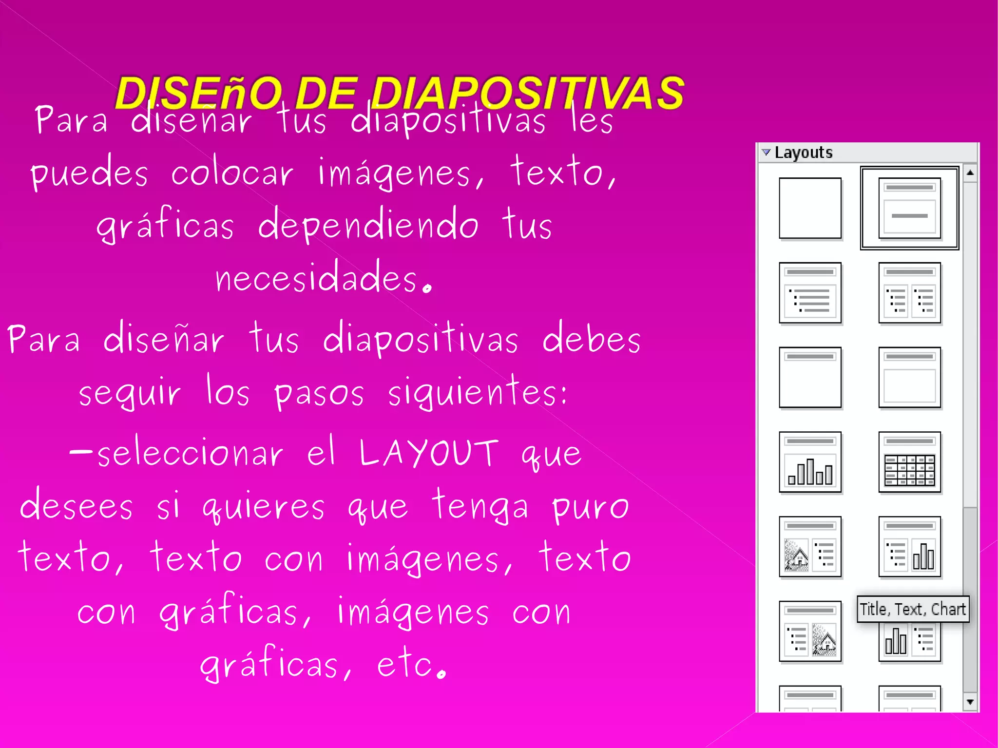 Para diseñar tus diapositivas les puedes colocar imágenes, texto, gráficas dependiendo tus necesidades. Para diseñar tus diapositivas debes seguir los pasos siguientes: -seleccionar el LAYOUT que desees si quieres que tenga puro texto, texto con imágenes, texto con gráficas, imágenes con gráficas, etc. 
