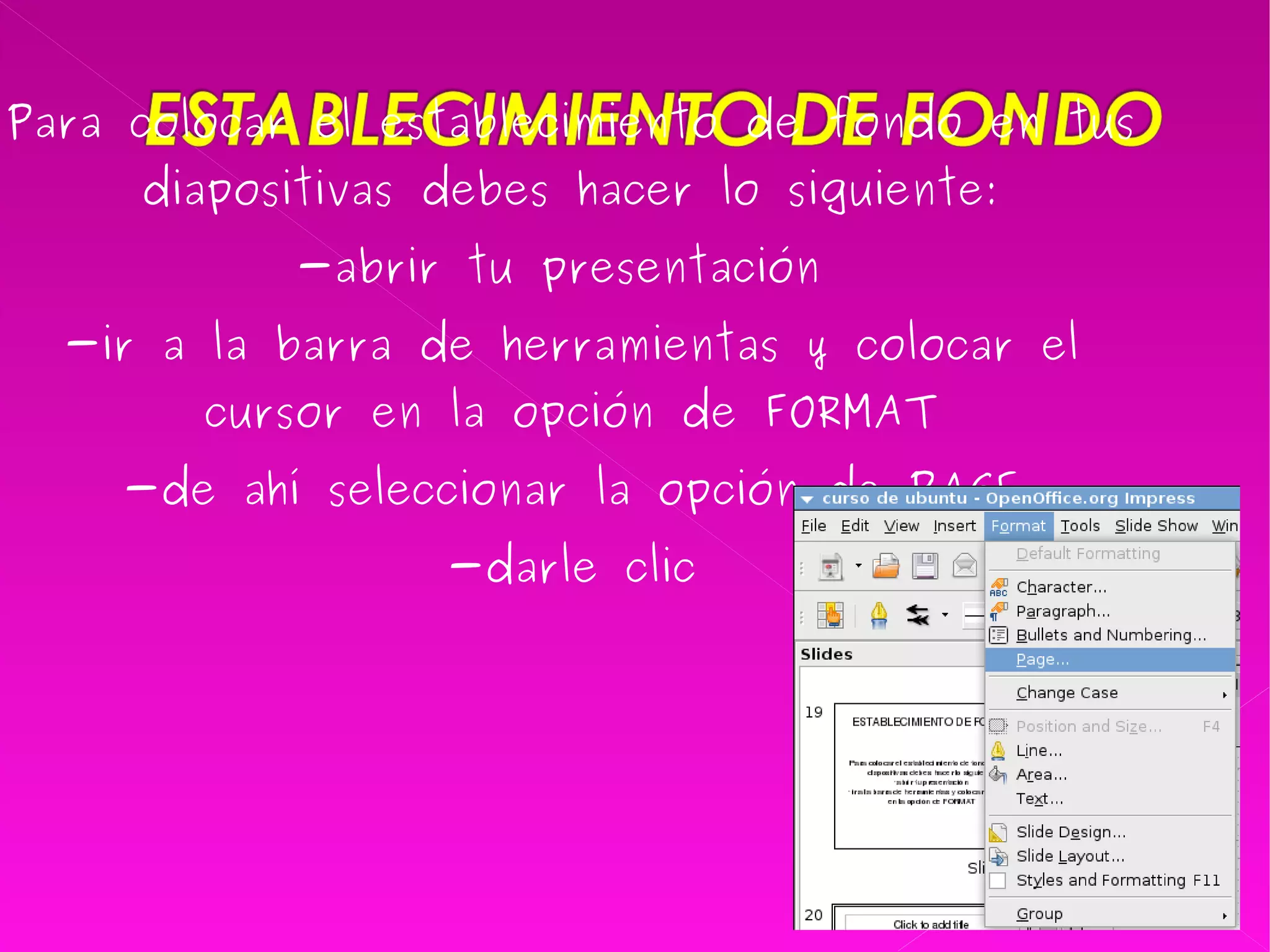 Para colocar el establecimiento de fondo en tus diapositivas debes hacer lo siguiente: -abrir tu presentación  -ir a la barra de herramientas y colocar el cursor en la opción de FORMAT -de ahí seleccionar la opción de PAGE -darle clic 
