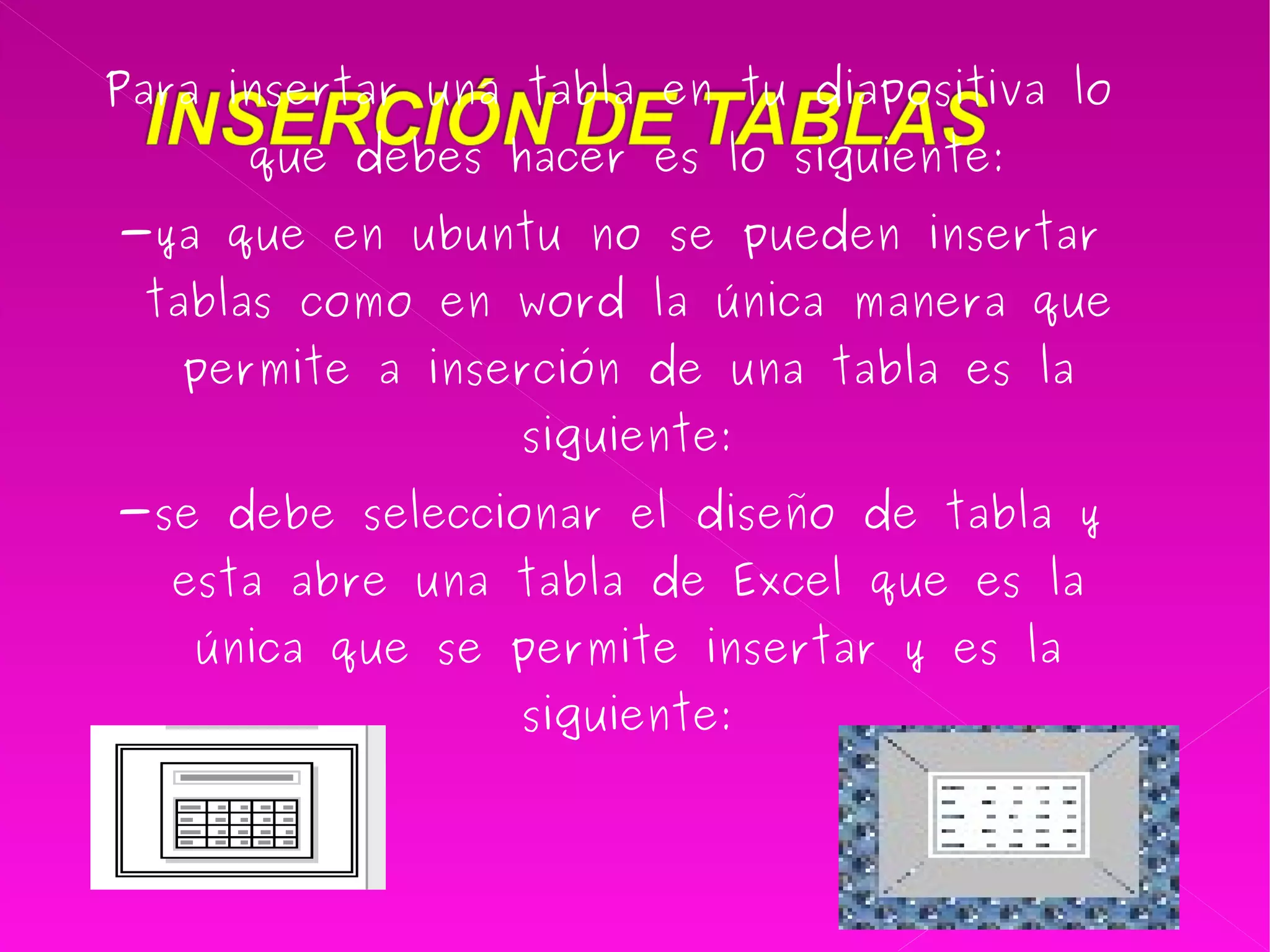Para insertar una tabla en tu diapositiva lo que debes hacer es lo siguiente: -ya que en ubuntu no se pueden insertar tablas como en word la única manera que permite a inserción de una tabla es la siguiente: -se debe seleccionar el diseño de tabla y esta abre una tabla de Excel que es la única que se permite insertar y es la siguiente: 