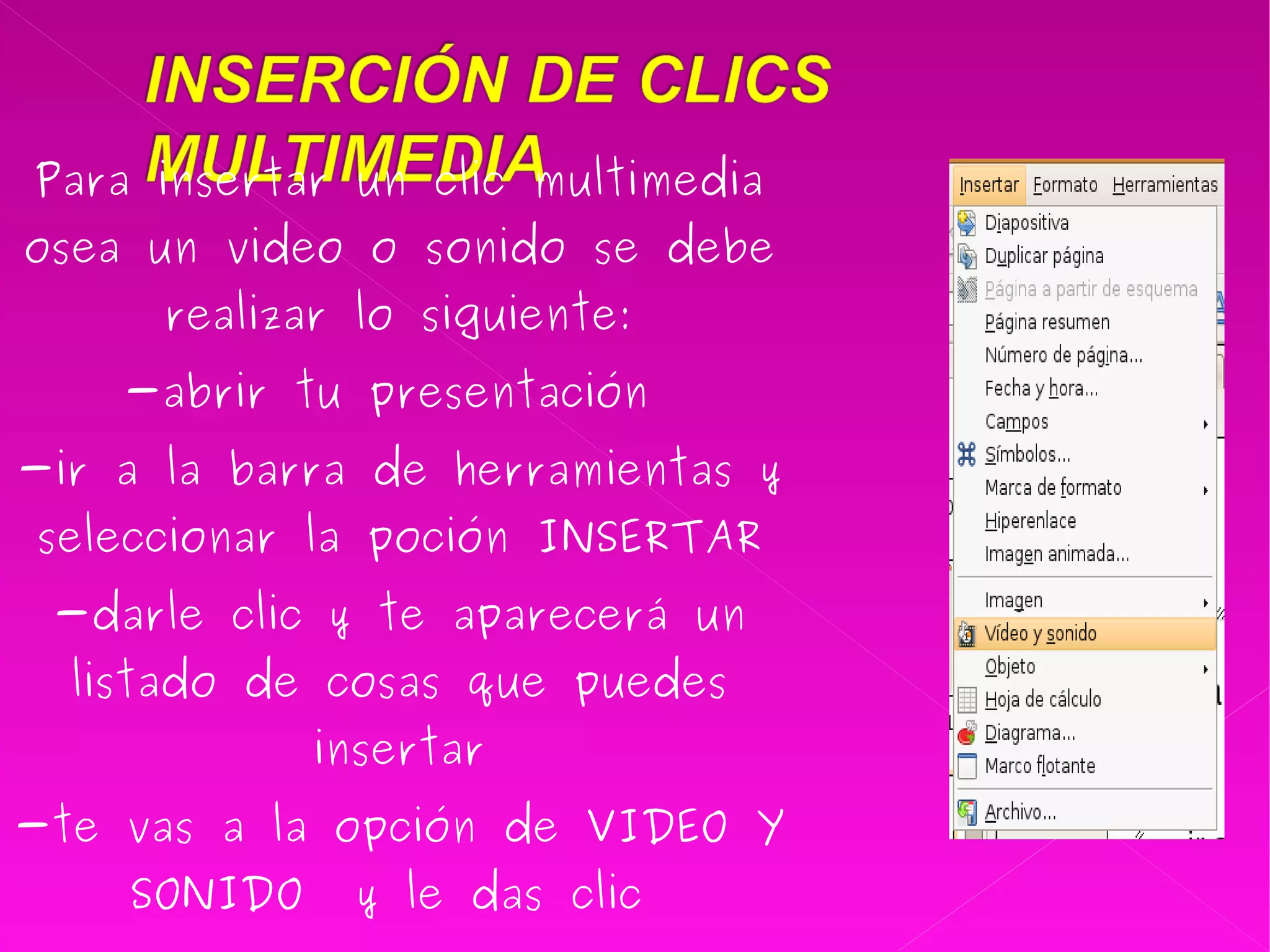 Para insertar un clic multimedia osea un video o sonido se debe realizar lo siguiente: -abrir tu presentación  -ir a la barra de herramientas y seleccionar la poción INSERTAR -darle clic y te aparecerá un listado de cosas que puedes insertar -te vas a la opción de VIDEO Y SONIDO  y le das clic  