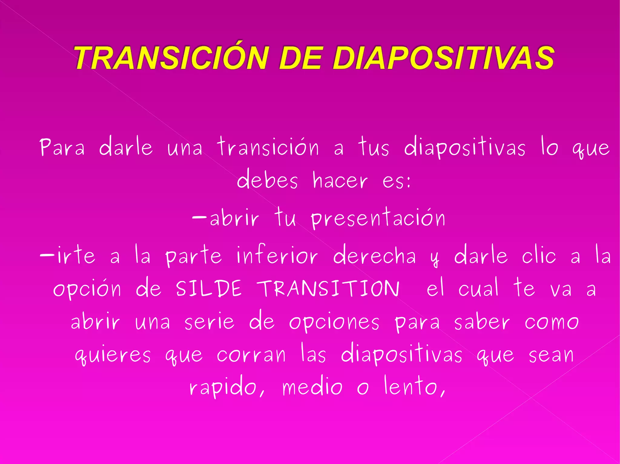 Para darle una transición a tus diapositivas lo que debes hacer es: -abrir tu presentación  -irte a la parte inferior derecha y darle clic a la opción de SILDE TRANSITION  el cual te va a abrir una serie de opciones para saber como quieres que corran las diapositivas que sean rapido, medio o lento,  