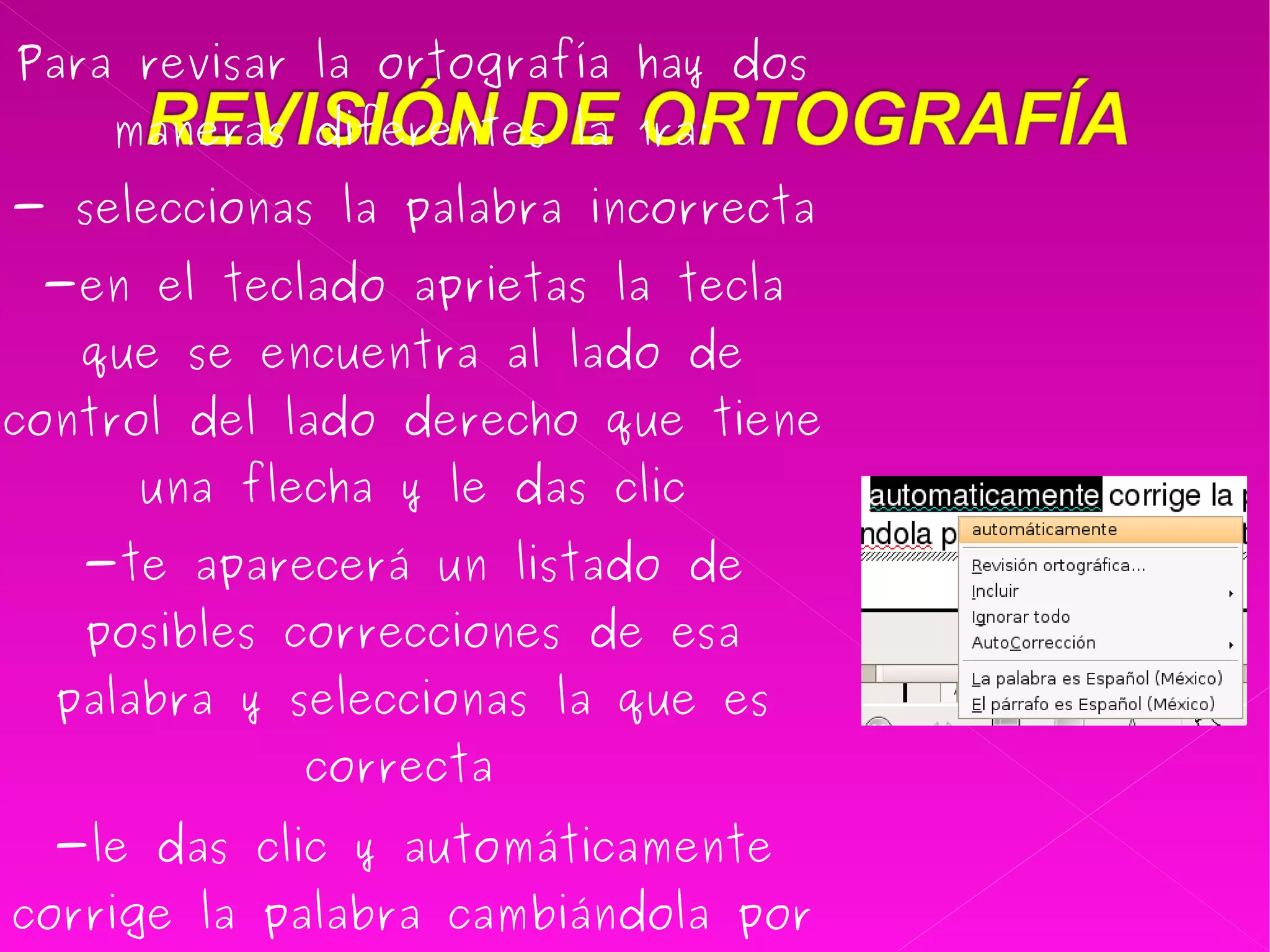 Para revisar la ortografía hay dos maneras diferentes la 1ra: - seleccionas la palabra incorrecta  -en el teclado aprietas la tecla que se encuentra al lado de control del lado derecho que tiene una flecha y le das clic -te aparecerá un listado de posibles correcciones de esa palabra y seleccionas la que es correcta  -le das clic y automáticamente corrige la palabra cambiándola por la que es la correcta   