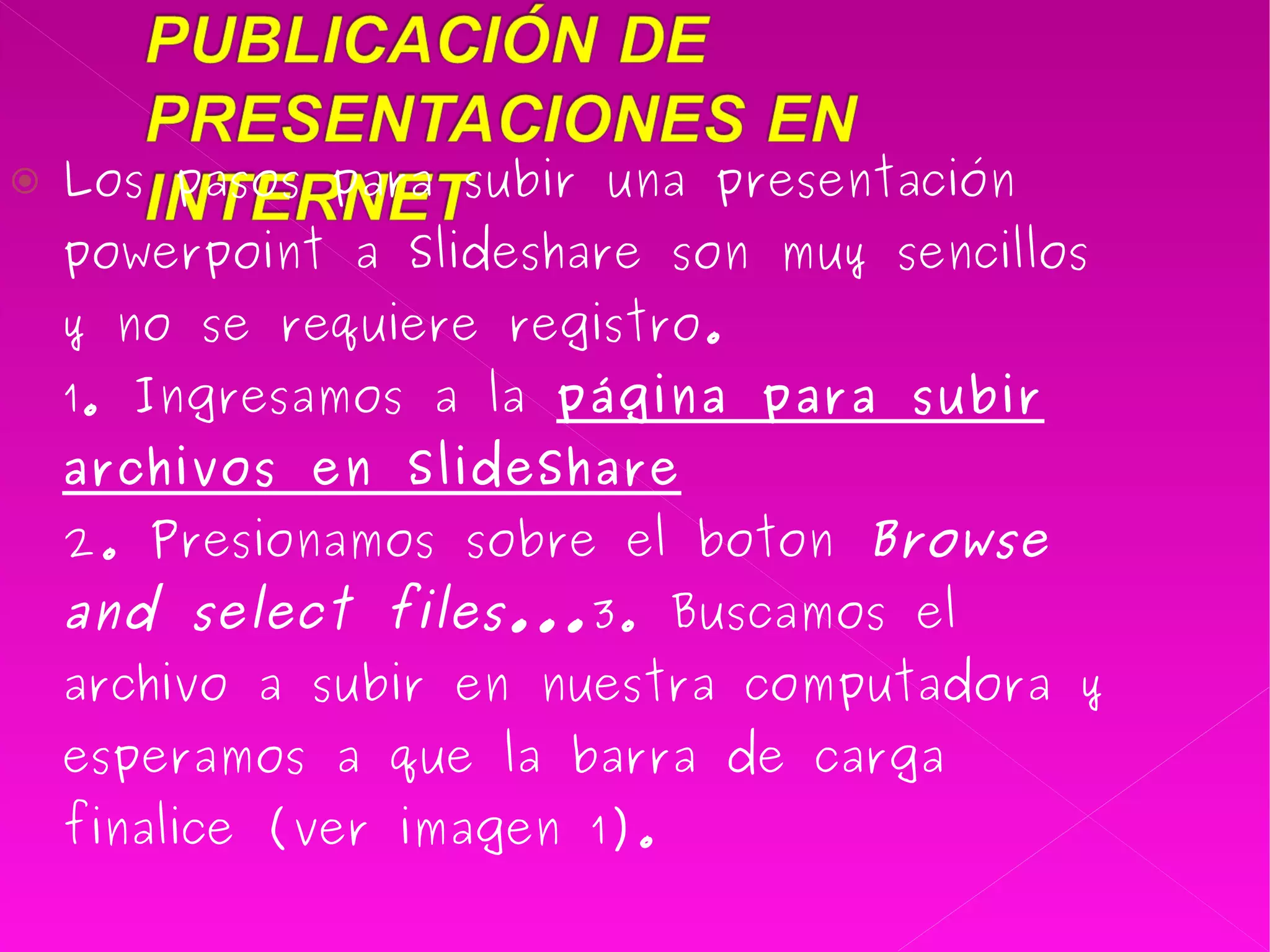 Los pasos para subir una presentación powerpoint a Slideshare son muy sencillos y no se requiere registro. 1. Ingresamos a la  página para subir archivos en SlideShare 2. Presionamos sobre el boton  Browse and select files... 3. Buscamos el archivo a subir en nuestra computadora y esperamos a que la barra de carga finalice (ver imagen 1). 