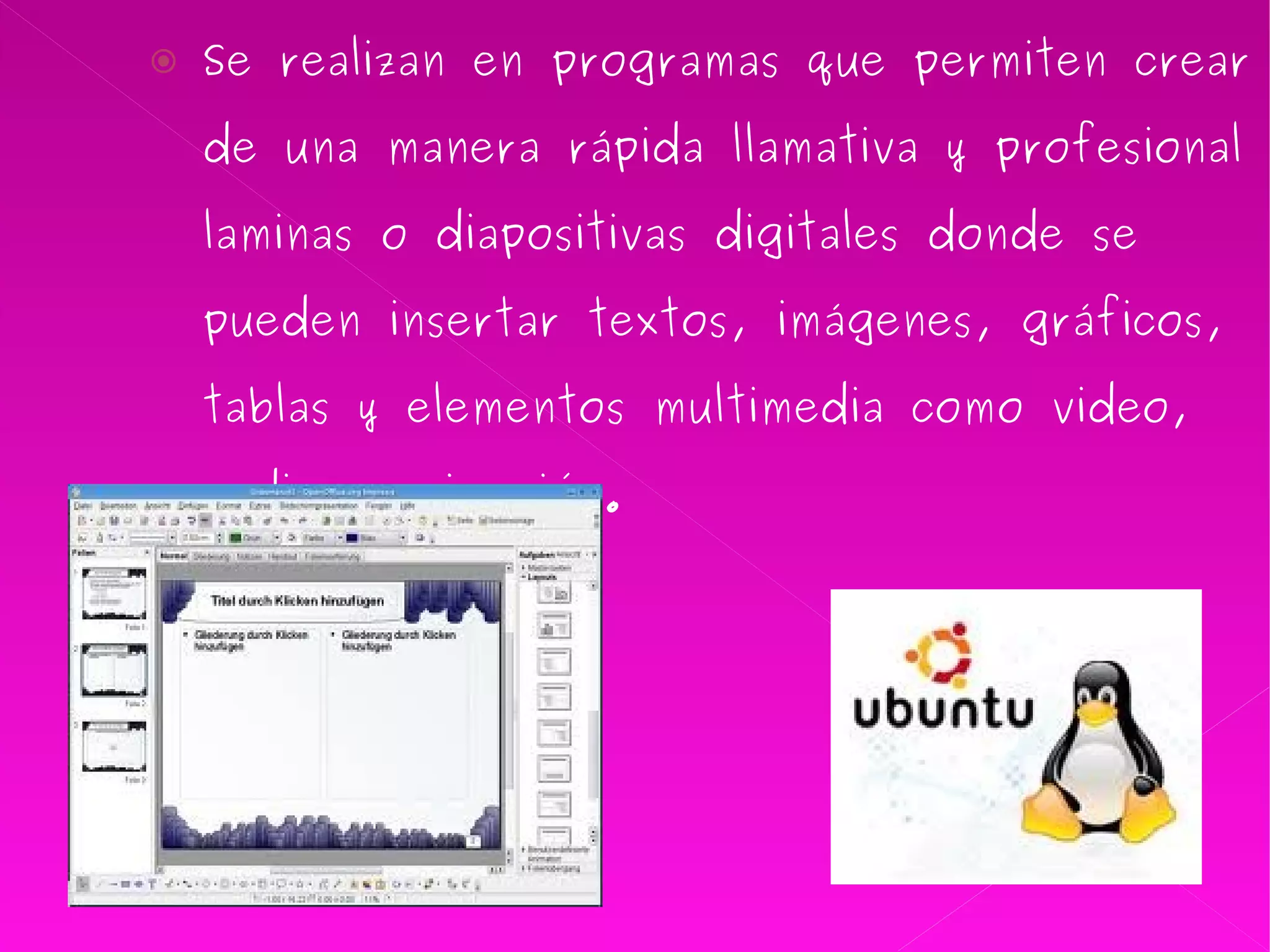 Se realizan en programas que permiten crear de una manera rápida llamativa y profesional laminas o diapositivas digitales donde se pueden insertar textos, imágenes, gráficos, tablas y elementos multimedia como video, audio y animación. 