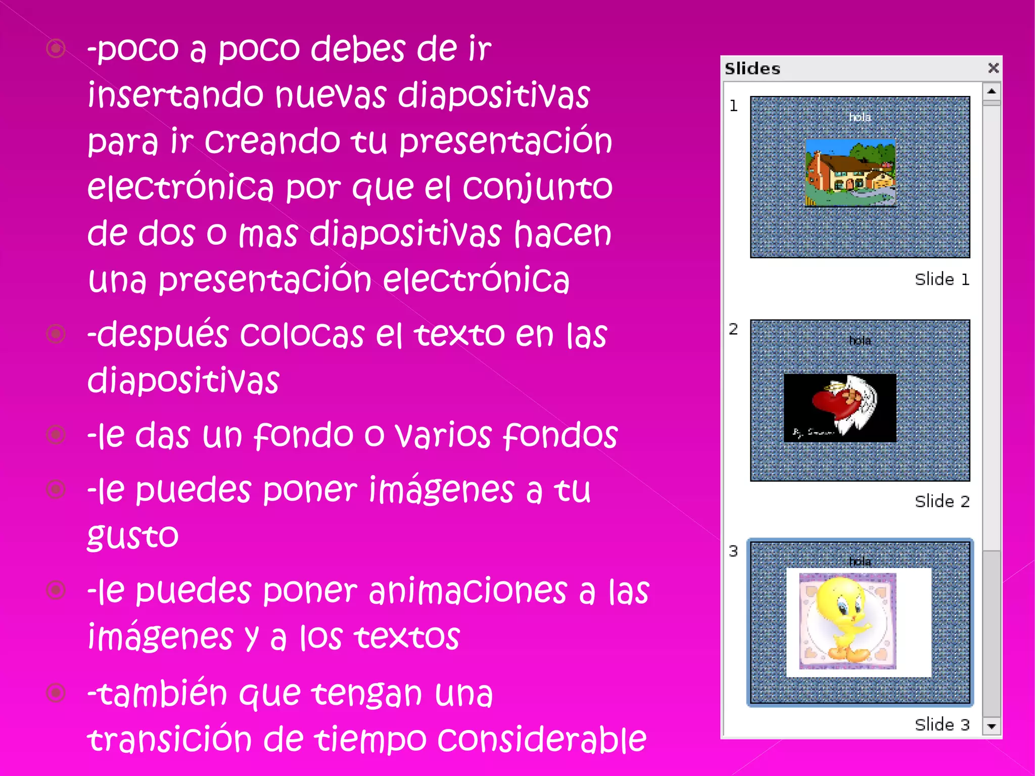 -poco a poco debes de ir insertando nuevas diapositivas para ir creando tu presentación electrónica por que el conjunto de dos o mas diapositivas hacen una presentación electrónica  -después colocas el texto en las diapositivas -le das un fondo o varios fondos  -le puedes poner imágenes a tu gusto -le puedes poner animaciones a las imágenes y a los textos  -también que tengan una transición de tiempo considerable para su lectura y apreciación   