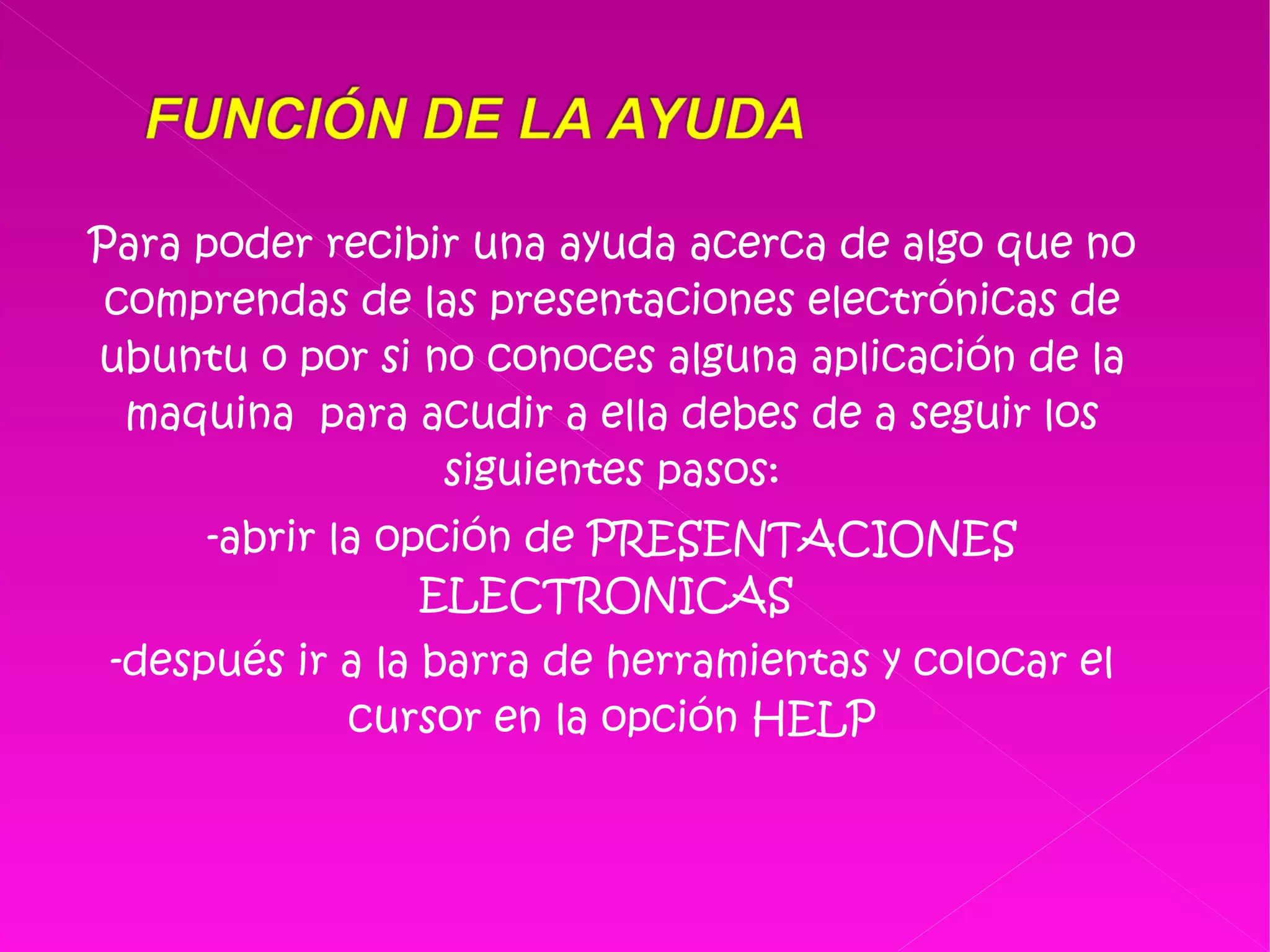 Para poder recibir una ayuda acerca de algo que no comprendas de las presentaciones electrónicas de ubuntu o por si no conoces alguna aplicación de la maquina  para acudir a ella debes de a seguir los siguientes pasos: -abrir la opción de PRESENTACIONES ELECTRONICAS  -después ir a la barra de herramientas y colocar el cursor en la opción HELP 