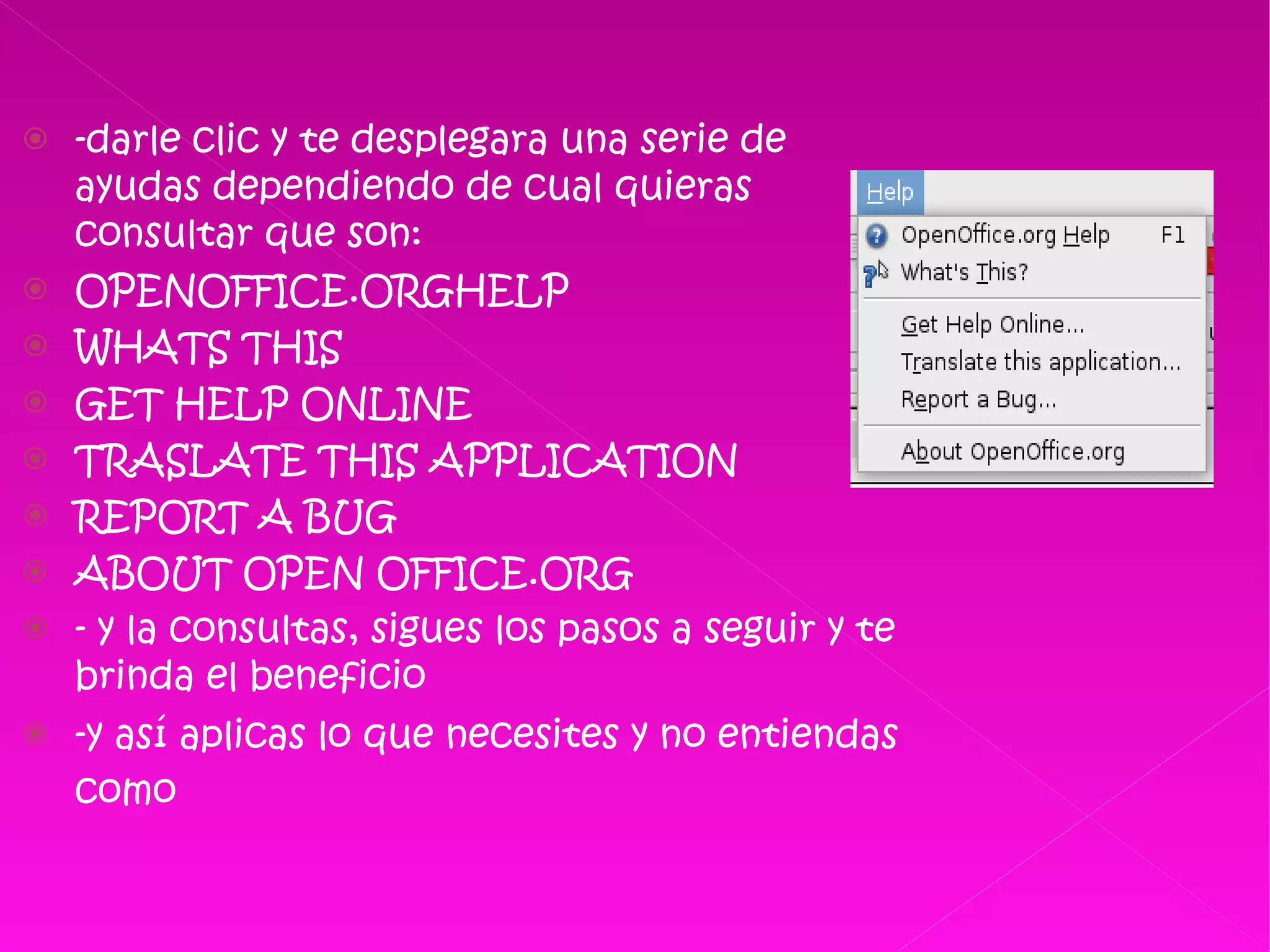 -darle clic y te desplegara una serie de ayudas dependiendo de cual quieras consultar que son: OPENOFFICE.ORGHELP WHATS THIS GET HELP ONLINE  TRASLATE THIS APPLICATION  REPORT A BUG ABOUT OPEN OFFICE.ORG - y la consultas, sigues los pasos a seguir y te brinda el beneficio  -y así aplicas lo que necesites y no entiendas como   