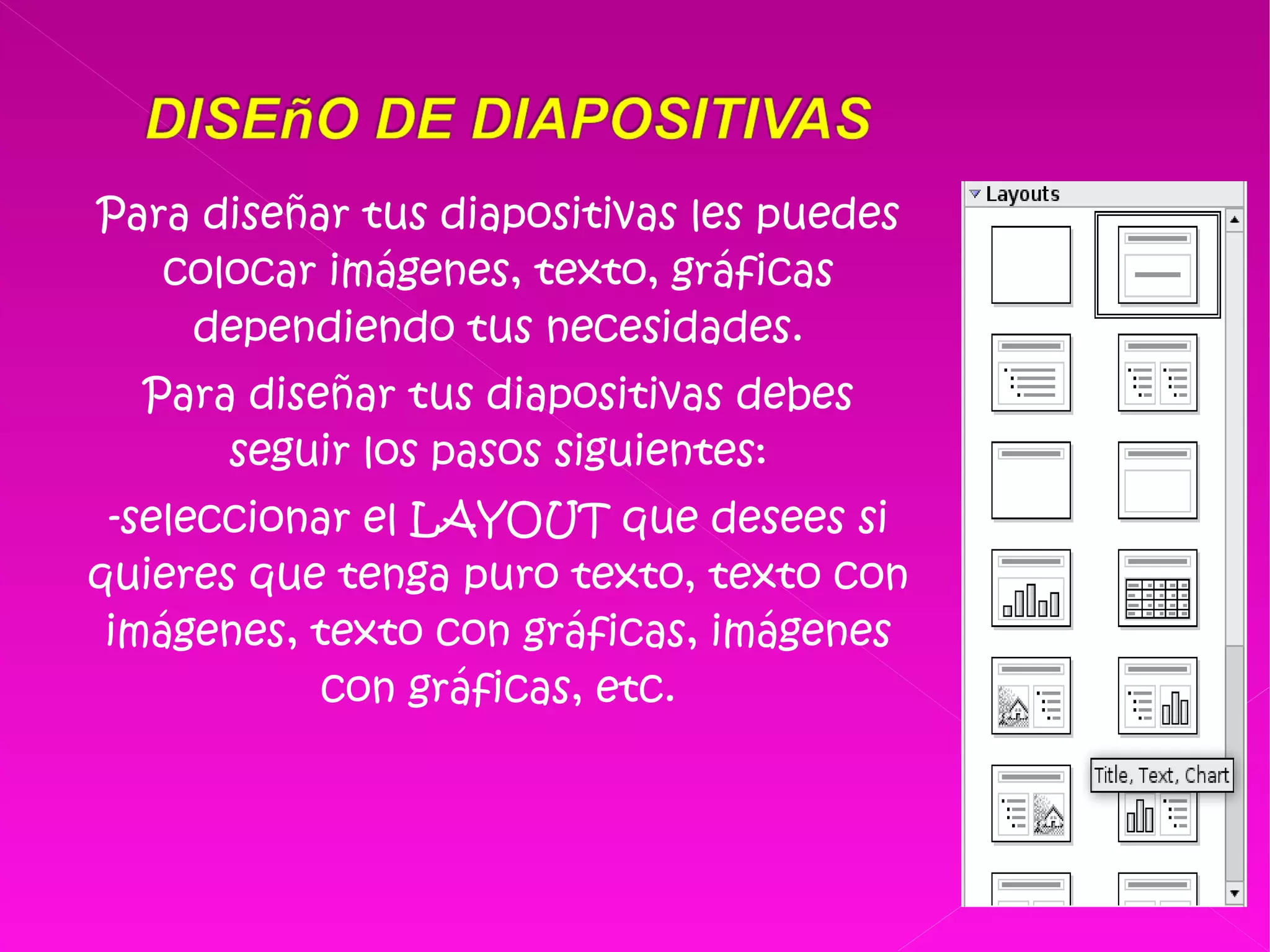 Para diseñar tus diapositivas les puedes colocar imágenes, texto, gráficas dependiendo tus necesidades. Para diseñar tus diapositivas debes seguir los pasos siguientes: -seleccionar el LAYOUT que desees si quieres que tenga puro texto, texto con imágenes, texto con gráficas, imágenes con gráficas, etc. 