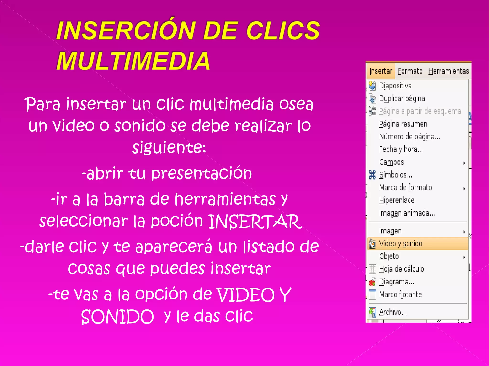 Para insertar un clic multimedia osea un video o sonido se debe realizar lo siguiente: -abrir tu presentación  -ir a la barra de herramientas y seleccionar la poción INSERTAR -darle clic y te aparecerá un listado de cosas que puedes insertar -te vas a la opción de VIDEO Y SONIDO  y le das clic  