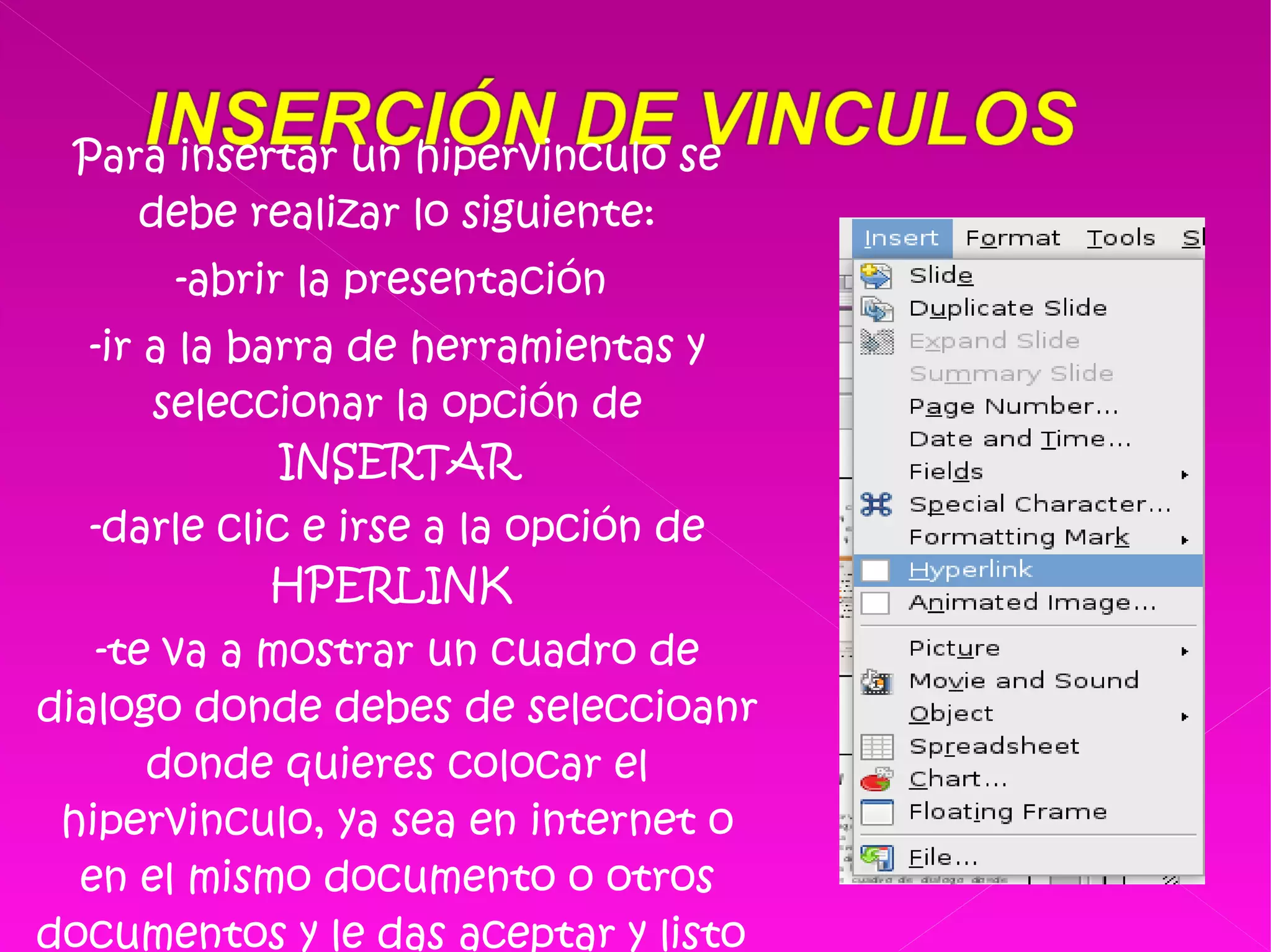 Para insertar un hipervinculo se debe realizar lo siguiente: -abrir la presentación  -ir a la barra de herramientas y seleccionar la opción de INSERTAR -darle clic e irse a la opción de HPERLINK  -te va a mostrar un cuadro de dialogo donde debes de seleccioanr donde quieres colocar el hipervinculo, ya sea en internet o en el mismo documento o otros documentos y le das aceptar y listo  