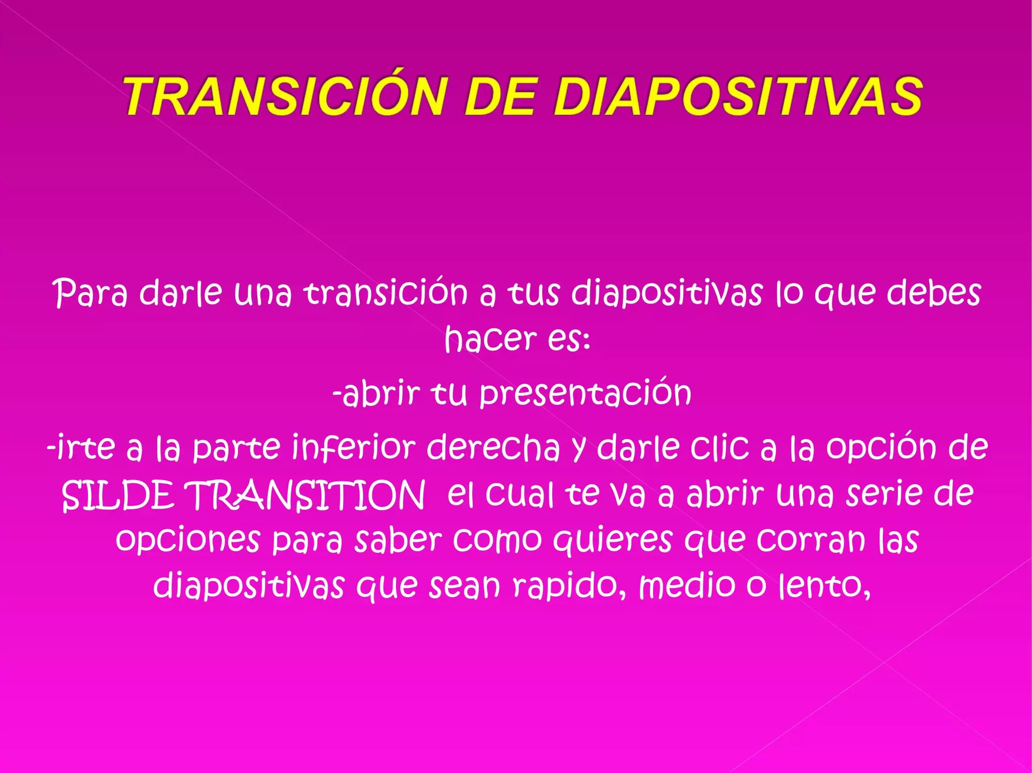 Para darle una transición a tus diapositivas lo que debes hacer es: -abrir tu presentación  -irte a la parte inferior derecha y darle clic a la opción de SILDE TRANSITION  el cual te va a abrir una serie de opciones para saber como quieres que corran las diapositivas que sean rapido, medio o lento,  