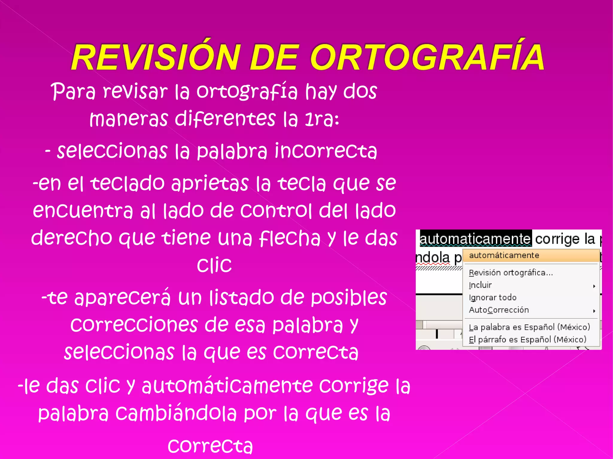 Para revisar la ortografía hay dos maneras diferentes la 1ra: - seleccionas la palabra incorrecta  -en el teclado aprietas la tecla que se encuentra al lado de control del lado derecho que tiene una flecha y le das clic -te aparecerá un listado de posibles correcciones de esa palabra y seleccionas la que es correcta  -le das clic y automáticamente corrige la palabra cambiándola por la que es la correcta   