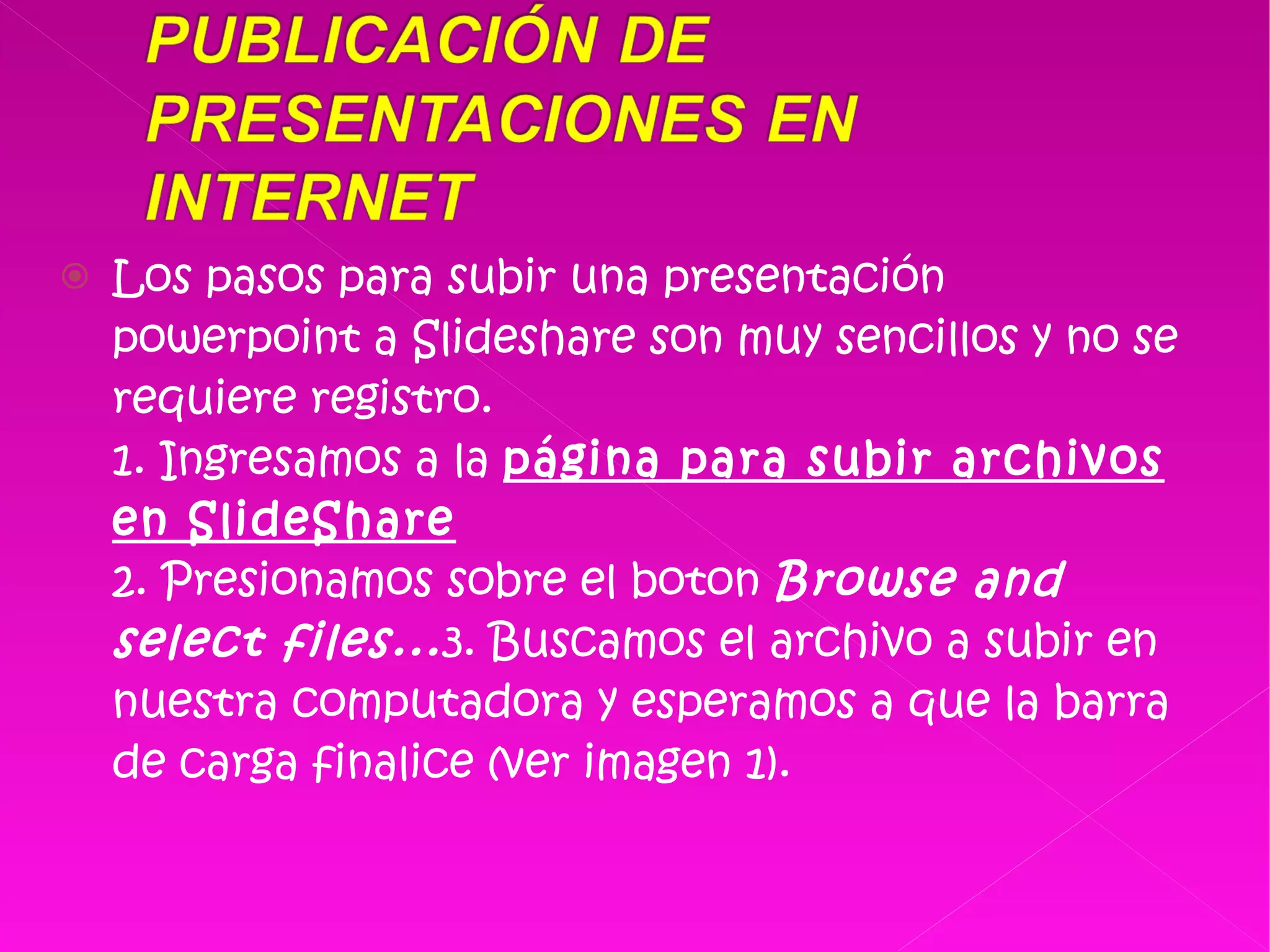 Los pasos para subir una presentación powerpoint a Slideshare son muy sencillos y no se requiere registro. 1. Ingresamos a la  página para subir archivos en SlideShare 2. Presionamos sobre el boton  Browse and select files... 3. Buscamos el archivo a subir en nuestra computadora y esperamos a que la barra de carga finalice (ver imagen 1). 