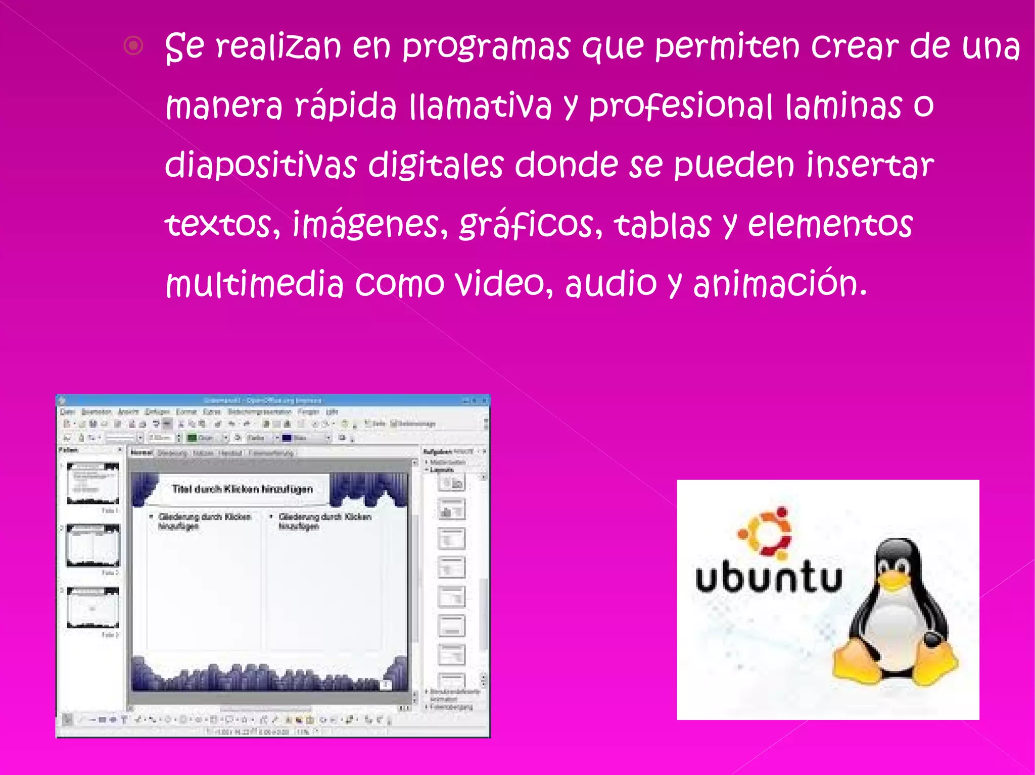 Se realizan en programas que permiten crear de una manera rápida llamativa y profesional laminas o diapositivas digitales donde se pueden insertar textos, imágenes, gráficos, tablas y elementos multimedia como video, audio y animación. 