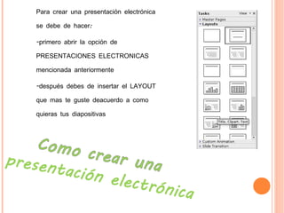 Para crear una presentación electrónica se debe de hacer: -primero abrir la opción de PRESENTACIONES ELECTRONICAS mencionada anteriormente  -después debes de insertar el LAYOUT que mas te guste deacuerdo a como quieras tus diapositivas  