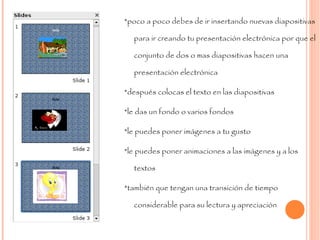 *poco a poco debes de ir insertando nuevas diapositivas para ir creando tu presentación electrónica por que el conjunto de dos o mas diapositivas hacen una presentación electrónica  *después colocas el texto en las diapositivas *le das un fondo o varios fondos  *le puedes poner imágenes a tu gusto *le puedes poner animaciones a las imágenes y a los textos  *también que tengan una transición de tiempo considerable para su lectura y apreciación  