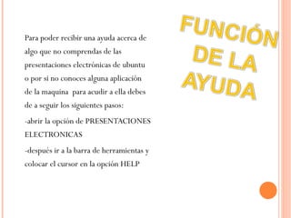 Para poder recibir una ayuda acerca de algo que no comprendas de las presentaciones electrónicas de ubuntu o por si no conoces alguna aplicación de la maquina  para acudir a ella debes de a seguir los siguientes pasos: -abrir la opción de PRESENTACIONES ELECTRONICAS  -después ir a la barra de herramientas y colocar el cursor en la opción HELP 